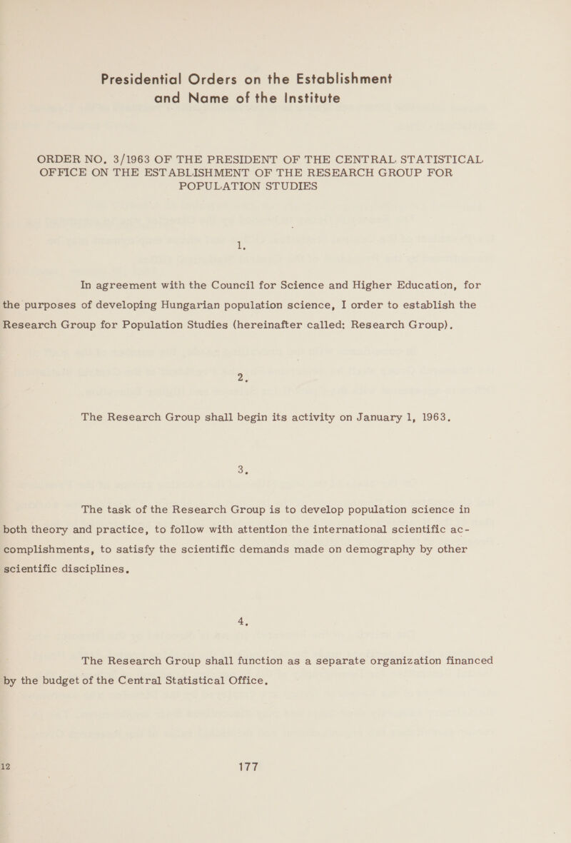 and Name of the Institute ORDER NO, 3/1963 OF THE PRESIDENT OF THE CENTRAL STATISTICAL OFFICE ON THE ESTABLISHMENT OF THE RESEARCH GROUP FOR POPULATION STUDIES In agreement with the Council for Science and Higher Education, for the purposes of developing Hungarian population science, I order to establish the Research Group for Population Studies (hereinafter called: Research Group). The Research Group shall begin its activity on January 1, 1963. Be The task of the Research Group is to develop population science in both theory and practice, to follow with attention the international scientific ac- complishments, to satisfy the scientific demands made on demography by other scientific disciplines, 4. The Research Group shall function as a separate organization financed by the budget of the Central Statistical Office. 12 177