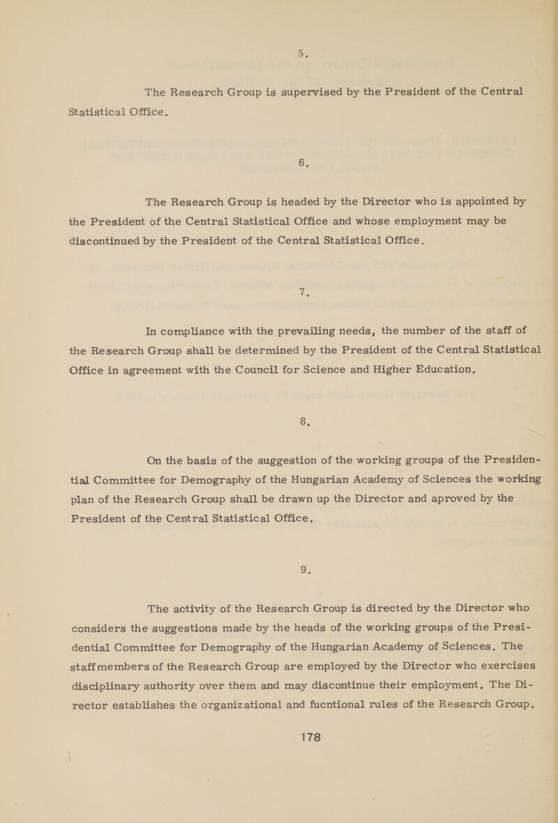 D. The Research Group is supervised by the President of the Central Statistical Office. 6, The Research Group is headed by the Director who is appointed by the President of the Central Statistical Office and whose employment may be discontinued by the President of the Central Statistical Office. In compliance with the prevailing needs, the number of the staff of the Research Group shall be determined by the President of the Central Statistical Office in agreement with the Council for Science and Higher Education, 8, On the basis of the suggestion of the working groups of the Presiden- tial Committee for Demography of the Hungarian Academy of Sciences the working plan of the Research Group shall be drawn up the Director and aproved by the President of the Central Statistical Office. The activity of the Research Group is directed by the Director who considers the suggestions made by the heads of the working groups of the Presi- dential Committee for Demography of the Hungarian Academy of Sciences, The staffmembers of the Research Group are employed by the Director who exercises disciplinary authority over them and may discontinue their employment, The Di- rector establishes the organizational and fucntional rules of the Research Group.