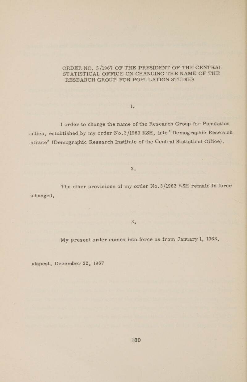 ORDER NO, 5/1967 OF THE PRESIDENT OF THE CENTRAL STATISTICAL OFFICE ON CHANGING THE NAME OF THE RESEARCH GROUP FOR POPULATION STUDIES 1, I order to change the name of the Research Group for Population tudies, established by my order No,3/1963 KSH, into Demographic Reserach istitute’ (Demographic Research Institute of the Central Statistical Oifice). 2. The other provisions of my order No, 3/1963 KSH remain in force achanged, 3. My present order comes into force as from January 1, 1968. adapest, December 22, 1967