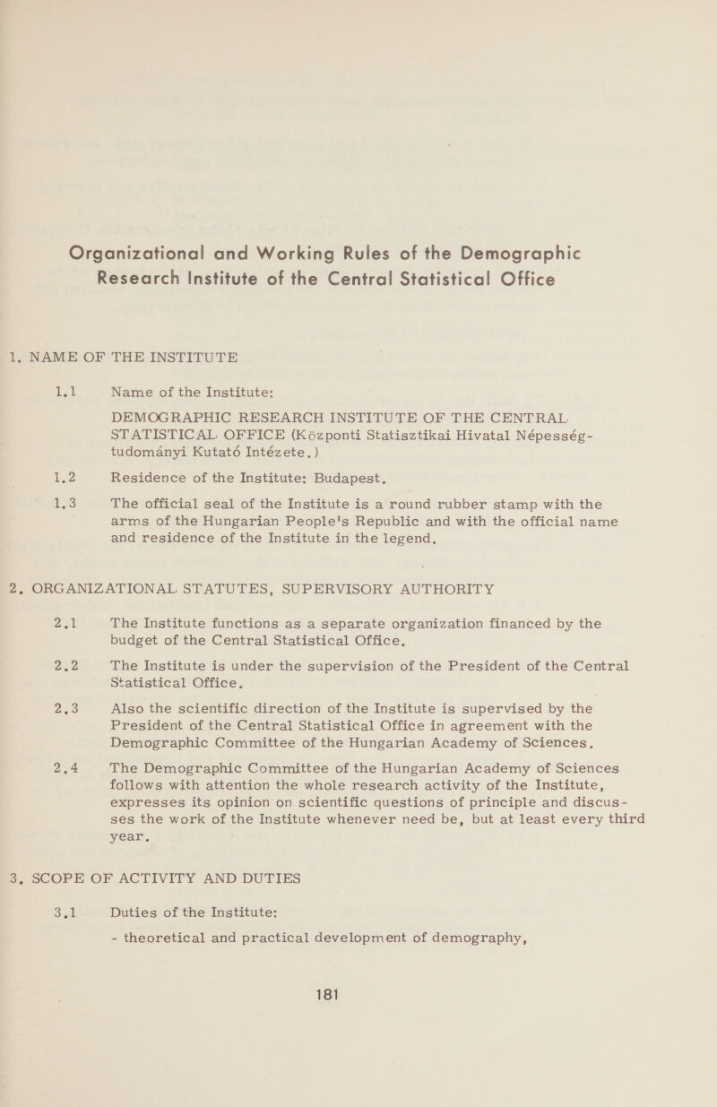 Pot Name of the Institute: DEMOGRAPHIC RESEARCH INSTITUTE OF THE CENTRAL STATISTICAL OFFICE (Koézponti Statisztikai Hivatal Népesség- tudomanyi Kutaté6 Intézete. ) Residence of the Institute: Budapest. The official seal of the Institute is a round rubber stamp with the arms of the Hungarian People's Republic and with the official name and residence of the Institute in the legend. ag Dee 2,9 The Institute functions as a separate organization financed by the budget of the Central Statistical Office. The Institute is under the supervision of the President of the Central Statistical Office. Also the scientific direction of the Institute is supervised by the President of the Central Statistical Office in agreement with the Demographic Committee of the Hungarian Academy of Sciences, The Demographic Committee of the Hungarian Academy of Sciences follows with attention the whole research activity of the Institute, expresses its opinion on scientific questions of principle and discus- ses the work of the Institute whenever need be, but at least every third year. | Duties of the Institute: - theoretical and practical development of demography,