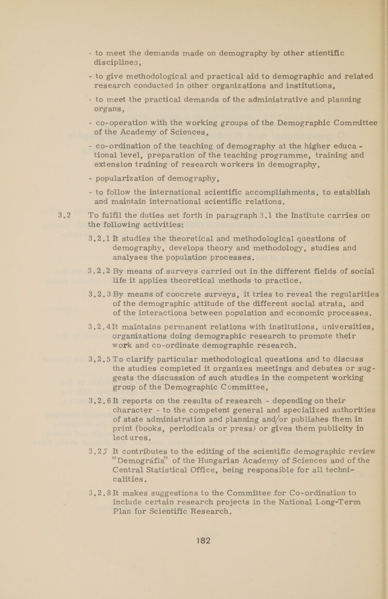 - to meet the demands made on demography by other stientific disciplines, - to give methodological and practical aid to demographic and related research conducted in other organizations and institutions, - to meet the practical demands of the administrative and planning organs, - co-ordination of the teaching of demography at the higher educa ~ tional level, preparation of the teaching programme, training and extension training of research workers in demography, - popularization of demography, - to follow the international scientific accomplishments, to establish and maintain international scientific relations. the following activities: 3,2.,1 It studies the theoretical and methodological questions of demography, develops theory and methodology, studies and analyses the population processes. 3.2.2 By means of surveys carried out in the different fields of social life it applies theoretical methods to practice, 3.2.3 By means of concrete surveys, it tries to reveal the regularities of the demographic attitude of the different social strata, and of the interactions between population and economic processes. 3.2.4It maintains permanent relations with institutions, universities, organizations doing demographic research to promote their work and co-ordinate demographic research. 3.2.5 To clarify particular methodological questions and to discuss gests the discussion of such studies in the competent working group of the Demographic Committee, 3.2.6It reports on the results of research - depending on their of state administration and planning and/or publishes them in print (books, periodicals or press) or gives them publicity in lectures. 3,27 It contributes to the editing of the scientific demographic review Demografia'’ of the Hungarian Academy of Sciences and of the Central Statistical Office, being responsible for all techni- calities, 3.2,8It makes suggestions to the Committee for Co-ordination to include certain research projects in the National Long-Term Plan for Scientific Research, 182 Pate Ps weet <1