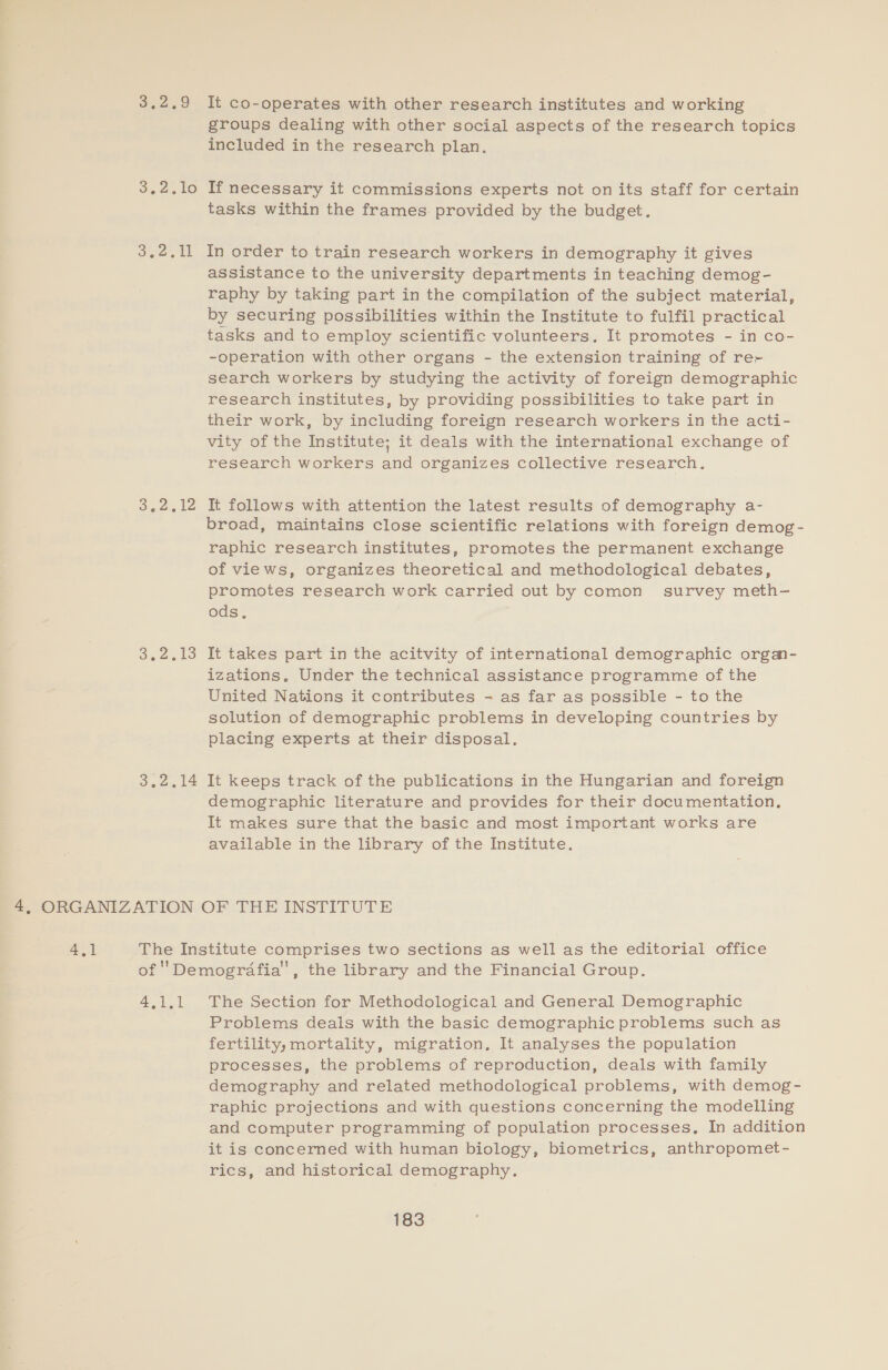 De, O 3.2510 Be Digee te oe culo 3.2.14 It co-operates with other research institutes and working groups dealing with other social aspects of the research topics included in the research plan. If necessary it commissions experts not onits staff for certain tasks within the frames provided by the budget. In order to train research workers in demography it gives assistance to the university departments in teaching demog- raphy by taking part in the compilation of the subject material, by securing possibilities within the Institute to fulfil practical tasks and to employ scientific volunteers. It promotes - in co- -operation with other organs - the extension training of rer search workers by studying the activity of foreign demographic research institutes, by providing possibilities to take part in their work, by including foreign research workers in the acti- vity of the Institute; it deals with the international exchange of research workers and organizes collective research. It follows with attention the latest results of demography a- broad, maintains close scientific relations with foreign demog - raphic research institutes, promotes the permanent exchange of views, organizes theoretical and methodological debates, promotes research work carried out by comon survey meth- ods. It takes part in the acitvity of international demographic orgm- izations. Under the technical assistance programme of the United Nations it contributes - as far as possible - to the solution of demographic problems in developing countries by placing experts at their disposal. It keeps track of the publications in the Hungarian and foreign demographic literature and provides for their documentation, It makes sure that the basic and most important works are available in the library of the Institute. 2 a The Section for Methodological and General Demographic Problems deais with the basic demographic problems such as fertility, mortality, migration. It analyses the population processes, the problems of reproduction, deals with family demography and related methodological problems, with demog- raphic projections and with questions concerning the modelling and computer programming of population processes, In addition it is concerned with human biology, biometrics, anthropomet- rics, and historical demography.