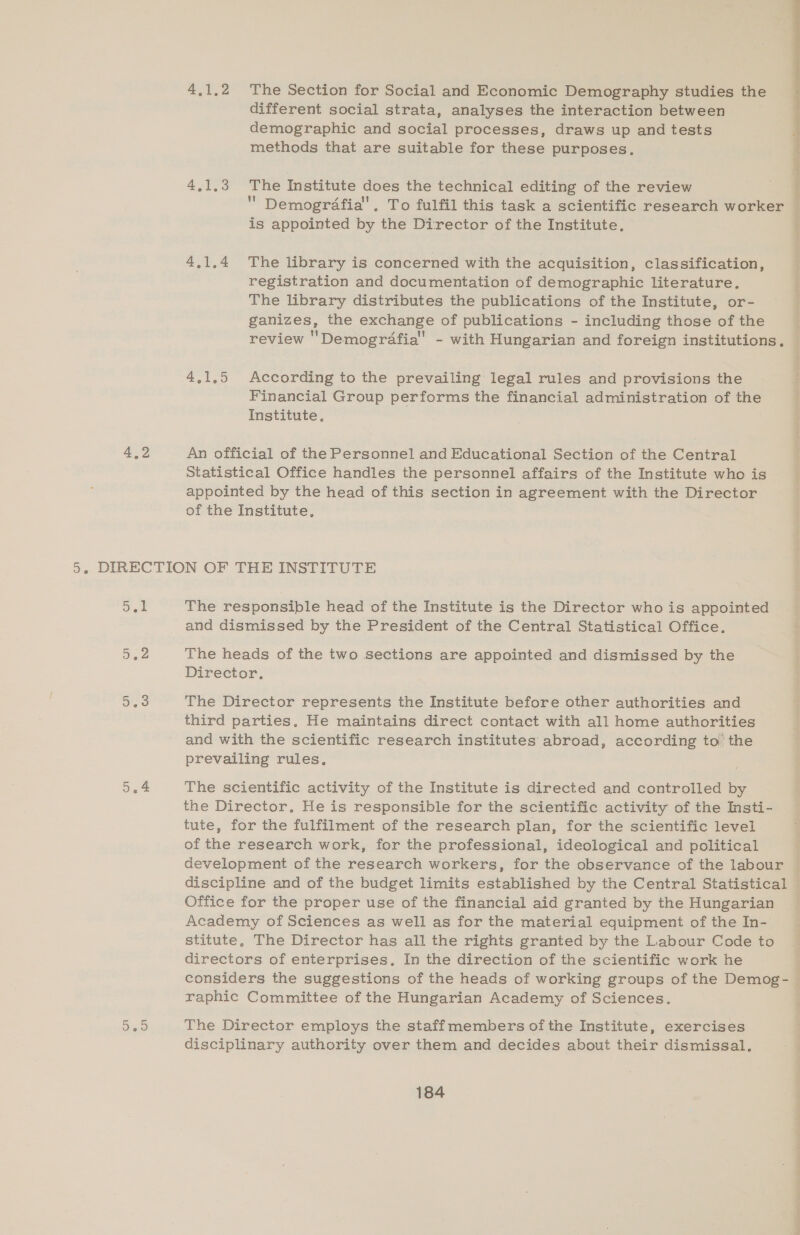 4.1.2 The Section for Social and Economic Demography studies the different social strata, analyses the interaction between demographic and social processes, draws up and tests methods that are suitable for these purposes. 4.1.4 The library is concerned with the acquisition, classification, registration and documentation of demographic literature, : The library distributes the publications of the Institute, or- ganizes, the exchange of publications - including those of the review 'Demogrdafia'’ - with Hungarian and foreign institutions. 4.1.5 According to the prevailing legal rules and provisions the Financial Group performs the financial administration of the Institute. 4,2 An official of the Personnel and Educational Section of the Central Statistical Office handles the personnel affairs of the Institute who is appointed by the head of this section in agreement with the Director of the Institute, 5. DIRECTION OF THE INSTITUTE re The responsible head of the Institute is the Director who is appointed and dismissed by the President of the Central Statistical Office. 5,2 The heads of the two sections are appointed and dismissed by the Director, a3 The Director represents the Institute before other authorities and third parties. He maintains direct contact with all home authorities and with the scientific research institutes abroad, according to the prevailing rules. 5.4 The scientific activity of the Institute is directed and controlled by the Director, He is responsible for the scientific activity of the Insti- tute, for the fulfilment of the research plan, for the scientific level of the research work, for the professional, ideological and political development of the research workers, for the observance of the labour discipline and of the budget limits established by the Central Statistical Office for the proper use of the financial aid granted by the Hungarian — Academy of Sciences as well as for the material equipment of the In- stitute, The Director has all the rights granted by the Labour Code to directors of enterprises, In the direction of the scientific work he considers the suggestions of the heads of working groups of the Demog-_ raphic Committee of the Hungarian Academy of Sciences. Deo The Director employs the staffmembers of the Institute, exercises disciplinary authority over them and decides about their dismissal.