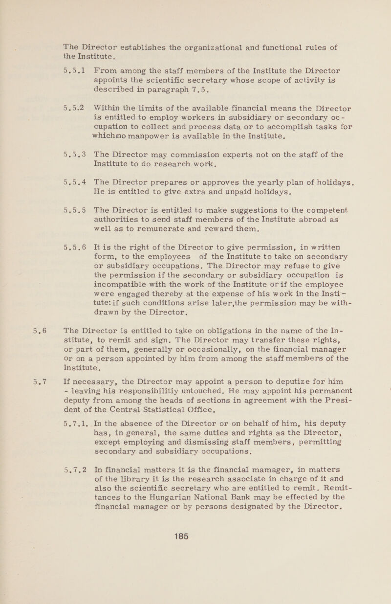 The Director establishes the organizational and functional rules of the Institute. 9.9.1 From among the staff members of the Institute the Director appoints the scientific secretary whose scope of activity is described in paragraph 7.5. 5.0.2 Within the limits of the available financial means the Director is entitled to employ workers in subsidiary or secondary oc- cupation to collect and process data or to accomplish tasks for whichino manpower is available in the Institute. 5.5.3 The Director may commission experts not on the staff of the Institute to do research work. 5.0.4 The Director prepares or approves the yearly plan of holidays. He is entitled to give extra and unpaid holidays. 5.9.9 The Director is entitled to make suggestions to the competent authorities to send staff members of the Institute abroad as well as to remunerate and reward them. 5.9.6 Itis the right of the Director to give permission, in written form, to the employees of the Institute to take on secondary or subsidiary occupations, The Director may refuse to give the permission if the secondary or subsidiary occupation is incompatible with the work of the Institute orif the employee were engaged thereby at the expense of his work in the Insti- tute: if such conditions arise later,the permission may be with- drawn by the Director, The Director is entitled to take on obligations in the name of the In- stitute, to remit and sign, The Director may transfer these rights, or part of them, generally or occasionally, on the financial manager Or on a person appointed by him from among the staffmembers of the Institute, If necessary, the Director may appoint a person to deputize for him - leaving his responsibilitiy untouched, He may appoint his permanent deputy from among the heads of sections in agreement with the Presi- dent of the Central Statistical Office. 5.7.1. In the absence of the Director or on behalf of him, his deputy has, in general, the same duties and rights as the Director, except employing and dismissing staff members, permitting secondary and subsidiary occupations. 5.7.2 In financial matters it is the financial mamager, in matters of the library it is the research associate in charge of it and also the scientific secretary who are entitled to remit. Remit- tances to the Hungarian National Bank may be effected by the financial manager or by persons designated by the Director,