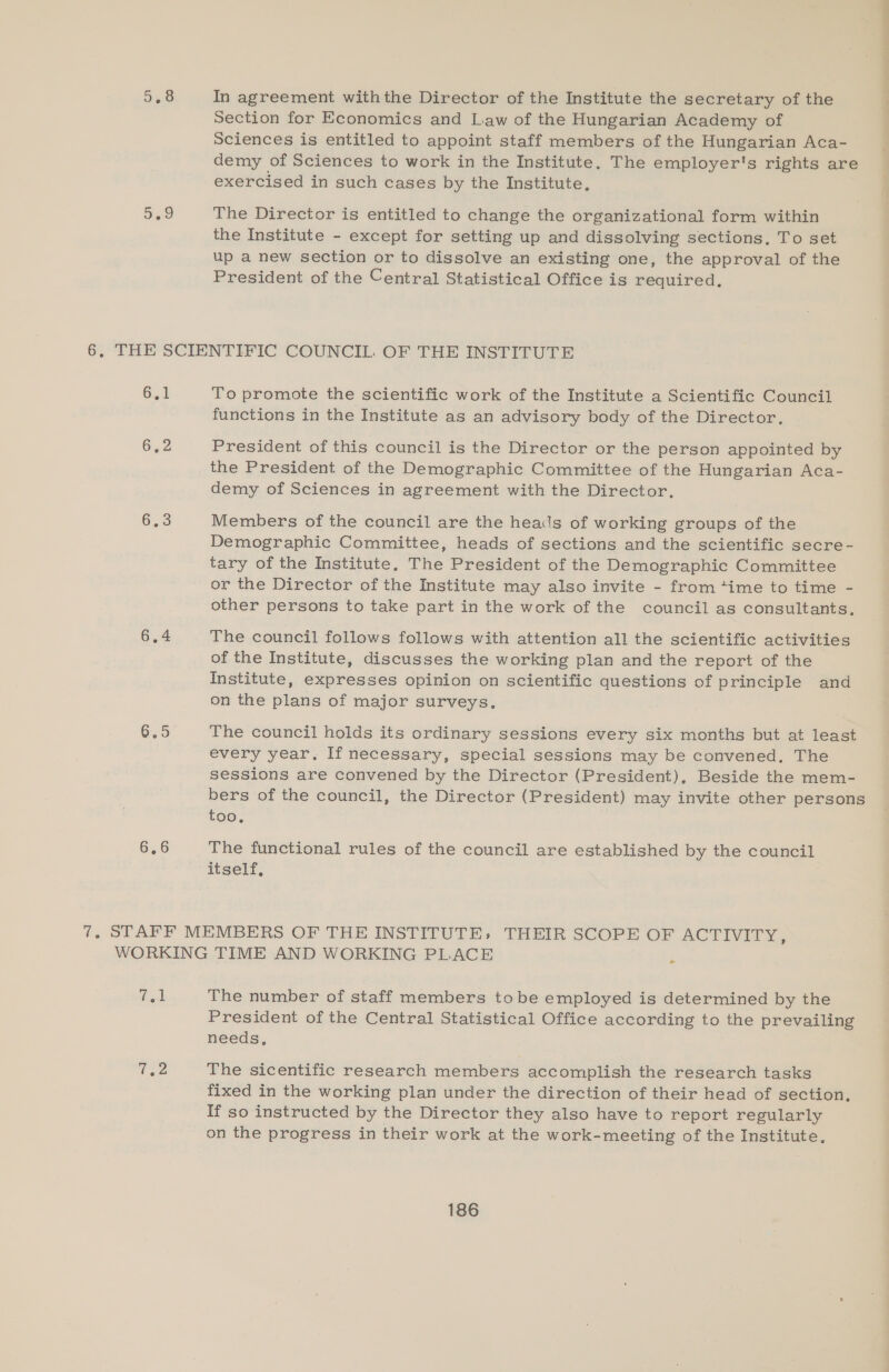 In agreement withthe Director of the Institute the secretary of the Section for Economics and Law of the Hungarian Academy of Sciences is entitled to appoint staff members of the Hungarian Aca- demy of Sciences to work in the Institute. The employer's rights are exercised in such cases by the Institute, The Director is entitled to change the organizational form within the Institute - except for setting up and dissolving sections, To set up a new section or to dissolve an existing one, the approval of the President of the Central Statistical Office is required. 6,4 6,2 6.4 6.5 To promote the scientific work of the Institute a Scientific Council functions in the Institute as an advisory body of the Director. President of this council is the Director or the person appointed by the President of the Demographic Committee of the Hungarian Aca- demy of Sciences in agreement with the Director, Members of the council are the heads of working groups of the Demographic Committee, heads of sections and the scientific secre- tary of the Institute, The President of the Demographic Committee or the Director of the Institute may also invite - from “ime to time - other persons to take part in the work of the council as consultants. The council follows follows with attention all the scientific activities of the Institute, discusses the working plan and the report of the Institute, expresses opinion on scientific questions of principle and on the plans of major surveys. The council holds its ordinary sessions every six months but at least every year. If necessary, special sessions may be convened, The sessions are convened by the Director (President), Beside the mem- bers of the council, the Director (President) may invite other persons too, The functional rules of the council are established by the council itself, tol Usa The number of staff members tobe employed is determined by the President of the Central Statistical Office according to the prevailing needs, The sicentific research members accomplish the research tasks fixed in the working plan under the direction of their head of section, If so instructed by the Director they also have to report regularly on the progress in their work at the work-meeting of the Institute, — =