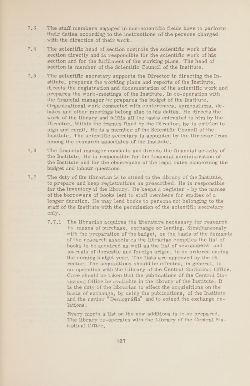 7,4 v8 their duties according to the instructions of the persons charged with the direction of their work. The scientific head of section controls the scientific work of his section directly and is responsible for the scientific work of his section and for the fulfilment of the working plans. The head of section is member of the Scientific Council of the Institute, The scientific secretary supports the Director in directing the In- stitute, prepares the working plans and reports of the Institute, directs the registration and documentation of the scientific work and prepares the work-meetings of the Institute. In co-operation with the financial manager he prepares the budget of the Institute, Organizational work connected with conferences, symposiums, de- bates and other meetings belong also to his duties. He directs the work of the library and fulfils all the tasks entrusted to him by the Director, Within the frames fixed by the Director, he is entitled to sign and remit, He is a member of the Scientific Council of the Institute, The scientific secretary is appointed by the Director from among the research associates of the Institute. The financial manager conducts and directs the financial activity of the Institute, He is responsible for the financial administration of the Institute and for the observance of the legal rules concerning the budget and labour questions. The duty of the librarian is to attend to the library of the Institute, to prepare and keep registrations as prescribed. He is responsible for the inventory of the library. He keeps a register - by the names of the borrowers of books lent to staff members for studies ofa longer duration. He may lend books to persons not belonging to the staff of the Institute with the permission of the scientific secretary only. 7.7.1 The librarian acquires the literature necessary for research by means of purchase, exchange or lending. Simuitaneously with the preparation of the budget, on the basis of the demands of the research associates the librarian compiles the list of books to be acquired as well as the list of newspapers and journals of domestic and foreign origin, to be ordered during the coming budget year, The lists are approved by the Di- rector. The acquisitions should be effected, in general, in co-operation with the Library of the Central Statistical Office. Care should be taken that the publications of the Central Sta- tistical Office be available in the library of the Institute, It is the duty of the librarian to effect the acquisitions on the basis of exchange, by using the publications, of the Institute and the review 'Demogrdafial’ and to extend the exchange re- lations. Every month a list on the new additions is to be prepared. The library co-operates with the Library of the Central Sta- tistical Office.