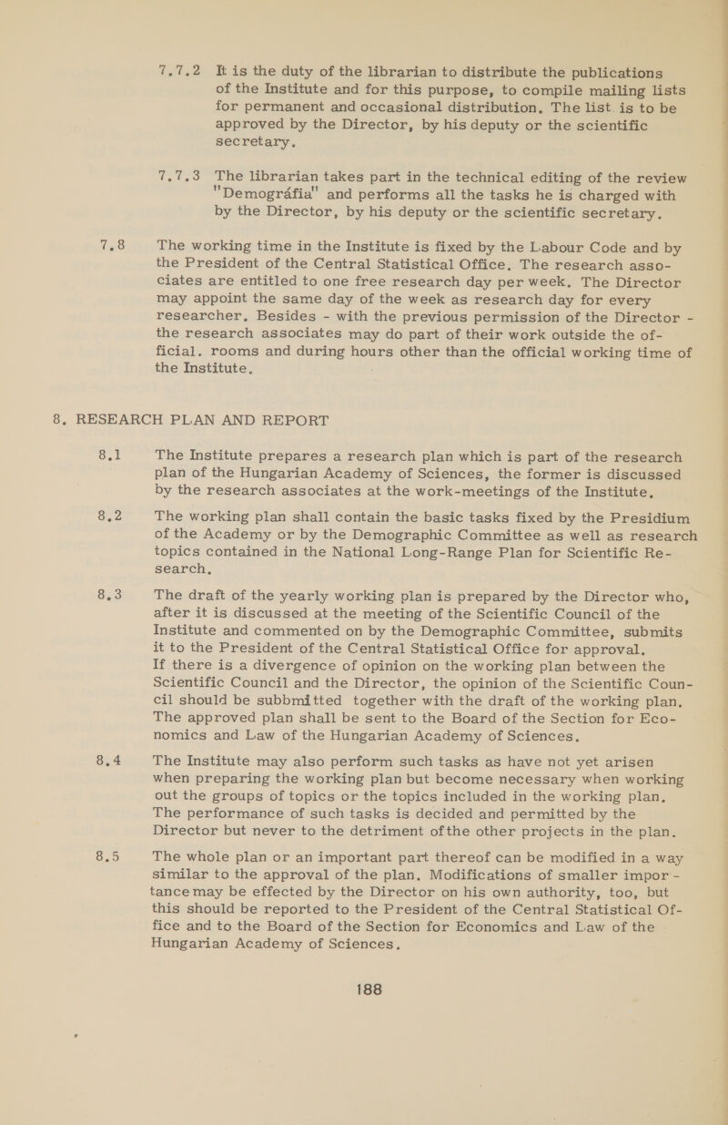 7.7.2 It is the duty of the librarian to distribute the publications of the Institute and for this purpose, to compile mailing lists for permanent and occasional distribution, The list. ig to be approved by the Director, by his deputy or the scientific secretary. 7.7.3 The librarian takes part in the technical editing of the review Demografia and performs all the tasks he is charged with by the Director, by his deputy or the scientific secretary. The working time in the Institute is fixed by the Labour Code and by the President of the Central Statistical Office. The research asso- Ciates are entitled to one free research day per week. The Director may appoint the same day of the week as research day for every researcher, Besides - with the previous permission of the Director - the research associates may do part of their work outside the of- ficial. rooms and during hours other than the official working time of the Institute, Sel 8.2 Sys S59 The Institute prepares a research plan which is part of the research plan of the Hungarian Academy of Sciences, the former is discussed The working plan shall contain the basic tasks fixed by the Presidium of the Academy or by the Demographic Committee as well as research topics contained in the National Long-Range Plan for Scientific Re- search, The draft of the yearly working plan is prepared by the Director who, after it is discussed at the meeting of the Scientific Council of the Institute and commented on by the Demographic Committee, submits it to the President of the Central Statistical Office for approval. If there is a divergence of opinion on the working plan between the Scientific Council and the Director, the opinion of the Scientific Coun- cil should be subbmitted together with the draft of the working plan, The approved plan shall be sent to the Board of the Section for Eco- nomics and Law of the Hungarian Academy of Sciences. The Institute may also perform such tasks as have not yet arisen when preparing the working plan but become necessary when working out the groups of topics or the topics included in the working plan. The performance of such tasks is decided and permitted by the Director but never to the detriment ofthe other projects in the plan. The whole plan or an important part thereof can be modified in a way similar to the approval of the plan, Modifications of smaller impor - tance may be effected by the Director on his own authority, too, but this should be reported to the President of the Central Statistical Of- fice and to the Board of the Section for Economics and Law of the - Hungarian Academy of Sciences. ————