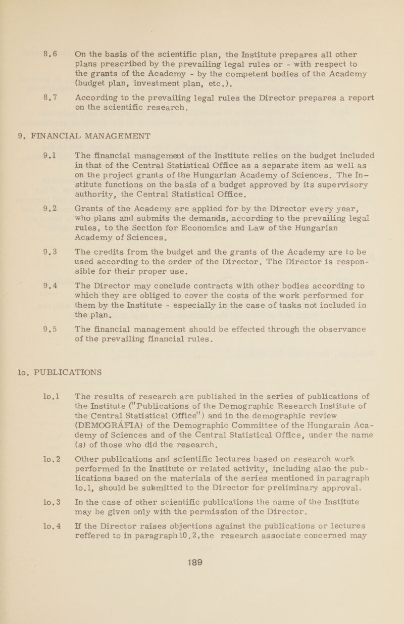 8.6 On the basis of the scientific plan, the Institute prepares all other plans prescribed by the prevailing legal rules or - with respect to the grants of the Academy - by the competent bodies of the Academy (budget plan, investment plan, etc.). According to the prevailing legal rules the Director prepares a report on the scientific research. g.1 9.2 The financial management of the Institute relies on the budget included in that of the Central Statistical Office as a separate item as well as on the project grants of the Hungarian Academy of Sciences. The In- stitute functions on the basis of a budget approved by its supervisory authority, the Central Statistical Office. Grants of the Academy are applied for by the Director every year, who plans and submits the demands, according to the prevailing legal rules, to the Section for Economics and Law of the Hungarian Academy of Sciences. The credits from the budget and the grants of the Academy are to be used according to the order of the Director. The Director is respon- sible for their proper use. The Director may conclude contracts with other bodies according to which they are obliged to cover the costs of the work performed for them by the Institute - especially in the case of tasks not included in the plan. The financial management should be effected through the observance of the prevailing financial rules. to] loc lO 3 The results of research are published in the series of publications of the Institute (Publications of the Demographic Research Institute of the Central Statistical Office’) and in the demographic review (DEMOGRAFIA) of the Demographic Committee of the Hungarain Aca- demy of Sciences and of the Central Statistical Office, under the name (s) of those who did the research. Other publications and scientific lectures based on research work performed in the Institute or related activity, including also the pub- lications based on the materials of the series mentioned in paragraph lo.1, should be submitted to the Director for preliminary approval. In the case of other scientific publications the name of the Institute may be given only with the permission of the Director. If the Director raises objections against the publications or lectures reffered to in paragraphl0.2,the research associate concerned may