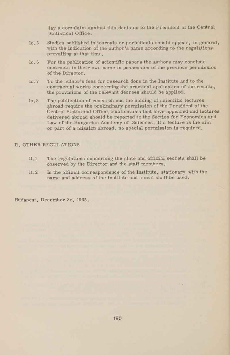 10.5 lo. 6 lo.7 lo. 8 a lay a complaint against this decision to the President of the Central Statistical Office. Studies published in journals or periodicals should appear, in general, with the indication of the author's name according to the regulations prevailing at that time. For the publication of scientific papers the authors may conclude contracts in their own name in possession of the previous permission of the Director. To the author's fees for research done in the Institute and to the contractual works concerning the practical application of the results, the provisions of the relevant decrees should be applied. The publication of research and the holding of scientific lectures abroad require the preliminary permission of the President of the Central Statistical Office, Publications that have appeared and lectures delivered abroad should be reported to the Section for Economics and Law of the Hungarian Academy of Sciences. If a lecture is the aim or part of a mission abroad, no special permission is required, The regulations concerning the state and official secrets shall be observed by the Director and the staff members. In the official correspondence of the Institute, stationary with the name and address of the Institute and a seal shall be used.