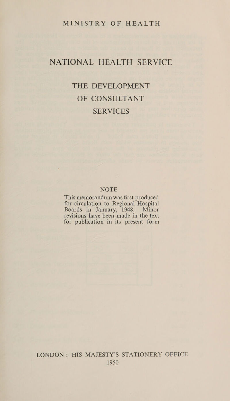 MINISTRY OF HEALTH NATIONAL HEALTH SERVICE THE DEVELOPMENT OF CONSULTANT SERVICES NOTE This memorandum was first produced for circulation to Regional Hospital Boards in January, 1948. Minor revisions have been made in the text for publication in its present form LONDON : HIS MAJESTY’S STATIONERY OFFICE 1950