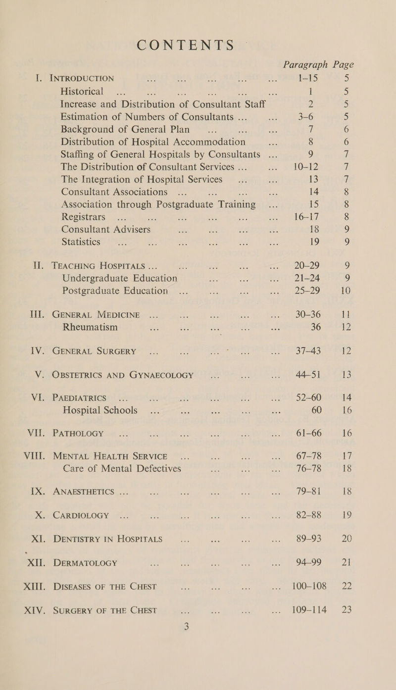 CONTENTS Paragraph Page I. INTRODUCTION ae ia if ae ae 1-15 &gt; Historical... cas a | 5 Increase and Distribution of Consul Staff 2 5 Estimation of Numbers of Consultants ... an 3-6 5 Background of General Plan 7 6 Distribution of Hospital rena rion 2 8 6 Staffing of General Hospitals by Consultants ... ) i The Distribution of Consultant Services ... sie 1O=12 7 The Integration of Hospital Services _... es 13 ‘| Consultant Associations... an 14 8 Association through Paeteedtate Geen i; 5 8 Registrars. ...; ahs a nS .. 16-17 8 Consultant Agia A A se. ae ve 18 9 Statistics ce a: at ie ae ee 19 9 Il. TEACHING HOSPITALS ... at RS: ne a7 9 Undergraduate Education bes ns .. 21-24 9 Postgraduate Education ... ae nat ie eee 10 Il]. GENERAL MEDICINE ... a ee ie: “at 30236 11 Rheumatism as ar oe ey on 36 12 IV. GENERAL SURGERY ... ae Ger Bote a. 37-43 12 V. OBSTETRICS AND GYNAECOLOGY id ak .. 445] 13 VI. PAEDIATRICS... sgt: eh pe af, ie 52-60 14 Hospital Schools... arg es ee ais 60 16 VII. PATHOLOGY ... eae ae aD ie . 61-66 16 VIUL. MENTAL HEALTH SERVICE... es dit ~~ OT=78 t7 Care of Mental Defectives os ee) ietiebenre 5 yc 18 IX. ANAESTHETICS ... ee ne gt: sor Sdn LP aOd 18 X. CARDIOLOGY ... ae ay nt ee a 82-88 19 XI. DENTISTRY IN HOSPITALS ae LY: sine ... 89-93 20 XH. DERMATOLOGY ae aE ea aoe wa 94299 2A XIII. DISEASES OF THE CHEST a ne Bias ... 100-108 22 XIV. SURGERY OF THE CHEST oe $5 eh :; 409-114 23