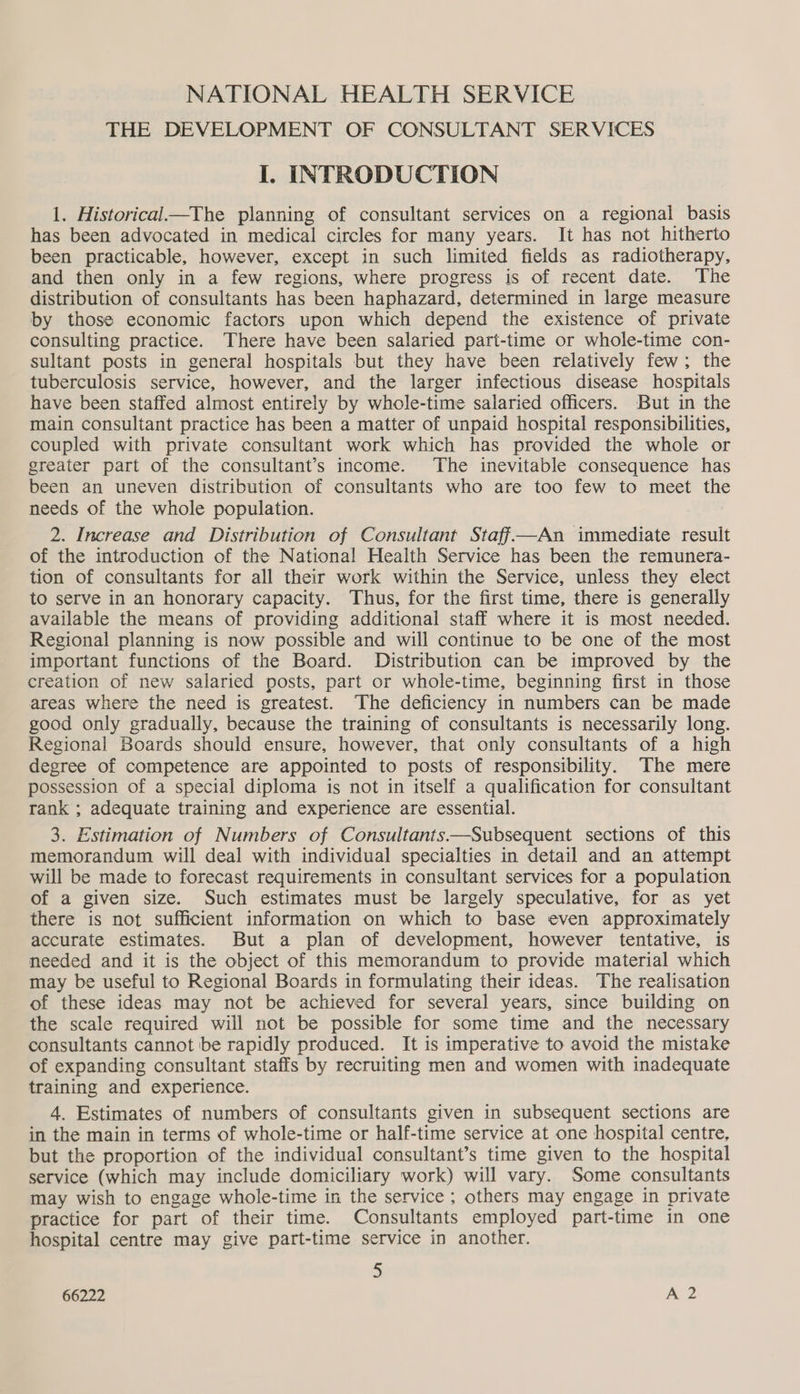 NATIONAL HEALTH SERVICE THE DEVELOPMENT OF CONSULTANT SERVICES I. INTRODUCTION 1. Historical—The planning of consultant services on a regional basis has been advocated in medical circles for many years. It has not hitherto been practicable, however, except in such limited fields as radiotherapy, and then only in a few regions, where progress is of recent date. The distribution of consultants has been haphazard, determined in large measure by those economic factors upon which depend the existence of private consulting practice. There have been salaried part-time or whole-time con- sultant posts in general hospitals but they have been relatively few; the tuberculosis service, however, and the larger infectious disease hospitals have been staffed almost entirely by whole-time salaried officers. But in the main consultant practice has been a matter of unpaid hospital responsibilities, coupled with private consultant work which has provided the whole or greater part of the consultant’s income. The inevitable consequence has been an uneven distribution of consultants who are too few to meet the needs of the whole population. | 2. Increase and Distribution of Consultant Staff—An immediate result of the introduction of the National Health Service has been the remunera- tion of consultants for all their work within the Service, unless they elect to serve in an honorary capacity. Thus, for the first time, there is generally available the means of providing additional staff where it is most needed. Regional planning is now possible and will continue to be one of the most important functions of the Board. Distribution can be improved by the creation of new salaried posts, part or whole-time, beginning first in those areas where the need is greatest. The deficiency in numbers can be made good only gradually, because the training of consultants is necessarily long. Regional Boards should ensure, however, that only consultants of a high degree of competence are appointed to posts of responsibility. The mere possession of a special diploma is not in itself a qualification for consultant rank ; adequate training and experience are essential. 3. Estimation of Numbers of Consultants—Subsequent sections of this memorandum will deal with individual specialties in detail and an attempt will be made to forecast requirements in consultant services for a population of a given size. Such estimates must be largely speculative, for as yet there is not sufficient information on which to base even approximately accurate estimates. But a plan of development, however tentative, is needed and it is the object of this memorandum to provide material which may be useful to Regional Boards in formulating their ideas. The realisation of these ideas may not be achieved for several years, since building on the scale required will not be possible for some time and the necessary consultants cannot be rapidly produced. It is imperative to avoid the mistake of expanding consultant staffs by recruiting men and women with inadequate training and experience. 4. Estimates of numbers of consultants given in subsequent sections are in the main in terms of whole-time or half-time service at one hospital centre, but the proportion of the individual consultant’s time given to the hospital service (which may include domiciliary work) will vary. Some consultants may wish to engage whole-time in the service ; others may engage in private practice for part of their time. Consultants employed part-time in one hospital centre may give part-time service in another. 5