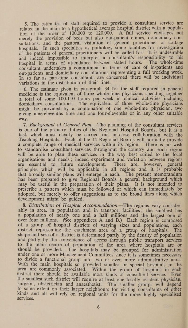 5. The estimates of staff required to provide a consultant service are related in the main to a hypothetical average hospital district with a popula- tion of the order of 100,000 to 120,000. A full service envisages not merely the provision of beds but also out-patient clinics, domiciliary con- sultations, and the pastoral visitation of general practitioner or cottage hospitals. In such specialties as pathology some facilities for investigation of the patients of general practitioners will be called for. It is undesirable and indeed impossible to interpret a consultant’s responsibility to his hospital in terms of attendance between stated hours. The whole-time consultant undertakes a commitment in terms of care of in-patients and out-patients and domiciliary consultations representing a full working week. In so far as part-time consultants are concerned there will be individual variations in the distribution of their time. 6. The estimate given in paragraph 34 for the staff required in general medicine is the equivalent of three whole-time physicians spending together a total of some 100-110 hours per week in clinical activities including domiciliary consultations. The equivalent of three whole-time physicians might be provided by a combination of one whole-time physician, two giving nine-elevenths time and one four-elevenths or in any other suitable way. 7. Background of General Plan.—The planning of the consultant services is one of the primary duties of the Regional Hospital Boards, but it is a task which must clearly be carried out in close collaboration with the Teaching Hospitals. Each of the 14 Regional Boards will normally provide a complete range of medical services within its region. There is no wish to standardise consultant services throughout the country and each region will be able to plan these services in the way best suited to the local organisations and needs; indeed experiment and variation between regions are essential to future development. There are, however, general principles which will be applicable in all regions and it is probable that broadly similar plans will emerge in each. The present memorandum has been prepared to give Regional Boards a general background which may be useful im the preparation of their plans. It is not intended to prescribe a pattern which must be followed or which can immediately be adopted, but merely to offer suggestions as to the broad lines along which development might be guided. 8. Distribution of Hospital Accommodation——The regions vary consider- ably in area, in population and in transport facilities; the smallest has a population of nearly one and a half millions and the largest one of over four millions. (See appendices A and B.) Each region is composed of a group of hospital districts of varying sizes and populations, each district representing the catchment area of a group of hospitals. The shape and size of a district is determined partly by the density of population and partly by the convenience of access through public transport services to the main centre of population of the area where hospitals are or should be provided. The hospitals may be grouped for administration under one or more Management Committees since it is sometimes necessary to divide a functional group into two or even more administrative units. With the main hospitals so provided smaller or special hospitals in the area are commonly associated. Within the group of hospitals in each district there should be available most kinds of consultant service. Even the smallest such district will require at least one locally resident physician, surgeon, obstetrician and anaesthetist. The smaller groups will depend to some extent on their larger neighbours for visiting consultants of other kinds and all will rely on regional units for the more highly specialised SeTVICes.