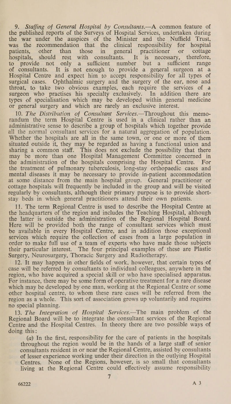 9. Staffing of General Hospital by Consultants—A common feature of the published reports of the Surveys of Hospital Services, undertaken during the war under the auspices of the Minister and the Nuffield Trust, was the recommendation that the clinical responsibility for hospital patients, other than those in general practitioner or cottage hospitals, should rest with consultants. It is necessary, therefore, to provide not only a sufficient number but a sufficient range of consultants. It is not enough to provide a general surgeon at a Hospital Centre and expect him to accept responsibility for all types of surgical cases. Ophthalmic surgery and the surgery of the ear, nose and throat, to take two obvious examples, each require the services of a surgeon who practises his specialty exclusively. In addition there are types of specialisation which may be developed within general medicine or general surgery and which are rarely an exclusive interest. 10. The Distribution of Consultant Services—Throughout this memo- randum the term Hospital Centre is used in a clinical rather than an administrative sense to describe a group of hospitals which together provide all the normal consultant services for a natural aggregation of population. Whether the hospitals are all in the same town, or one or more of them situated outside it, they may be regarded as having a functional union and sharing a common staff. This does not exclude the possibility that there may be more than one Hospital Management Committee concerned in the administration of the hospitals comprising the Hospital Centre. For the treatment of pulmonary tuberculosis, long-stay orthopaedic cases and mental diseases it may be necessary to provide in-patient accommodation at some distance from the main hospital group. General practitioner or cottage hospitals will frequently be included in the group and will be visited regularly by consultants, although their primary purpose is to provide short- stay beds in which general practitioners attend their own patients. 11. The term Regional Centre is used to describe the Hospital Centre at the headquarters of the region and includes the Teaching Hospital, although the latter is outside the administration of the Regional Hospital Board. Here will be provided both the range of consultant services which must be available in every Hospital Centre, and in addition those exceptional services which require the collection of cases from a large population in order to make full use of a team of experts who have made those subjects their particular interest. The four principal examples of these are Plastic Surgery, Neurosurgery, Thoracic Surgery and Radiotherapy. 12. It may happen in other fields of work, however, that certain types of case will be referred by consultants to individual colleagues, anywhere in the region, who have acquired a special skill or who have specialised apparatus. For instance, there may be some form of operative treatment for a rare disease which may be developed by one man, working at the Regional Centre or some other hospital centre, to whom these rare cases will be referred from the region as a whole. This sort of association grows up voluntarily and requires no special planning. 13. The Integration of Hospital Services-—-The main problem of the Regional Board will be to integrate the consultant services of the Regional Centre and the Hospital Centres. In theory there are two possible ways of doing this: (a) In the first, responsibility for the care of patients in the hospitals throughout the region would be in the hands of a large staff of senior consultants resident in or near the Regional Centre, assisted by consultants of lesser experience working under their direction in the outlying Hospital Centres. None of the Regions, however, is so small that consultants living at the Regional Centre could effectively assume responsibility 7