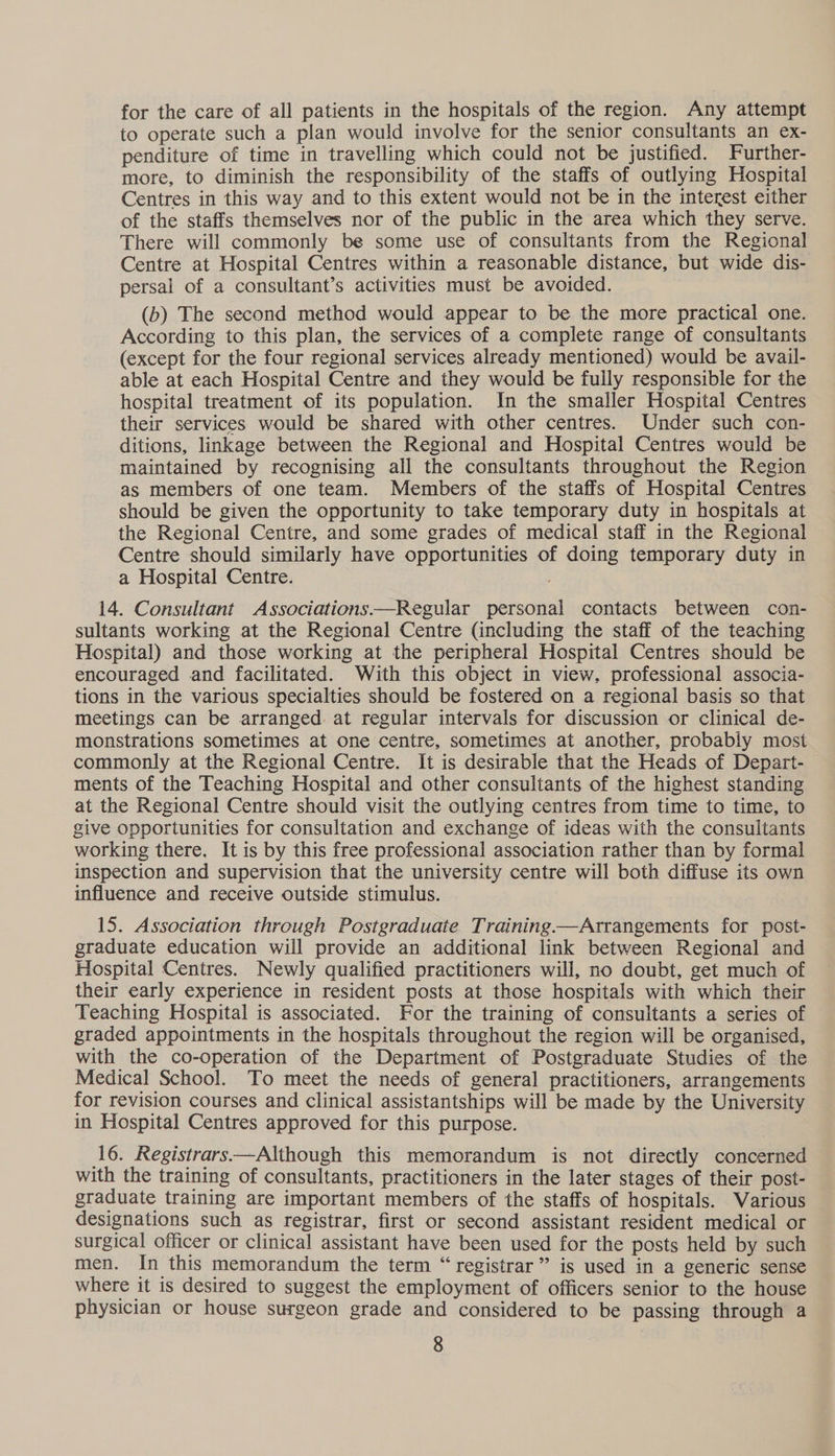 for the care of all patients in the hospitals of the region. Any attempt to operate such a plan would involve for the senior consultants an ex- penditure of time in travelling which could not be justified. Further- more, to diminish the responsibility of the staffs of outlying Hospital Centres in this way and to this extent would not be in the interest either of the staffs themselves nor of the public in the area which they serve. There will commonly be some use of consultants from the Regional Centre at Hospital Centres within a reasonable distance, but wide dis- persal of a consultant’s activities must be avoided. (b) The second method would appear to be the more practical one. According to this plan, the services of a complete range of consultants (except for the four regional services already mentioned) would be avail- able at each Hospital Centre and they would be fully responsible for the hospital treatment of its population. In the smaller Hospital Centres their services would be shared with other centres. Under such con- ditions, linkage between the Regional and Hospital Centres would be maintained by recognising all the consultants throughout the Region as members of one team. Members of the staffs of Hospital Centres should be given the opportunity to take temporary duty in hospitals at the Regional Centre, and some grades of medical staff in the Regional Centre should similarly have opportunities of doing temporary duty in a Hospital Centre. 14. Consultant Associations—Regular personal contacts between con- sultants working at the Regional Centre (including the staff of the teaching Hospital) and those working at the peripheral Hospital Centres should be encouraged and facilitated. With this object in view, professional associa- tions in the various specialties should be fostered on a regional basis so that meetings can be arranged at regular intervals for discussion or clinical de- monstrations sometimes at one centre, sometimes at another, probably most commonly at the Regional Centre. It is desirable that the Heads of Depart- ments of the Teaching Hospital and other consultants of the highest standing at the Regional Centre should visit the outlying centres from time to time, to give opportunities for consultation and exchange of ideas with the consultants working there. It is by this free professional association rather than by formal inspection and supervision that the university centre will both diffuse its own influence and receive outside stimulus. 15. Association through Postgraduate Training—Arrangements for post- graduate education will provide an additional link between Regional and Hospital Centres. Newly qualified practitioners will, no doubt, get much of their early experience in resident posts at those hospitals with which their Teaching Hospital is associated. For the training of consultants a series of graded appointments in the hospitals throughout the region will be organised, with the co-operation of the Department of Postgraduate Studies of the Medical School. To meet the needs of general practitioners, arrangements for revision courses and clinical assistantships will be made by the University in Hospital Centres approved for this purpose. 16. Registrars——Although this memorandum is not directly concerned with the training of consultants, practitioners in the later stages of their post- graduate training are important members of the staffs of hospitals. Various designations such as registrar, first or second assistant resident medical or surgical officer or clinical assistant have been used for the posts held by such men. In this memorandum the term “registrar” is used in a generic sense where it is desired to suggest the employment of officers senior to the house physician or house surgeon grade and considered to be passing through a