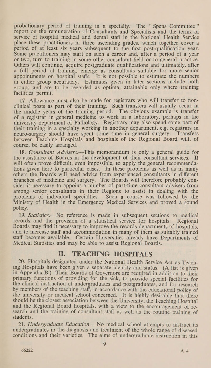 report on the remuneration of Consultants and Specialists and the terms of service of hospital medical and dental staff in the National Health Service place these practitioners in three ascending grades, which together cover a period of at least six years subsequent to the first post-qualification year. Some practitioners may start on such a career and, after a period of a year or two, turn to training in some other consultant field or to general practice. Others will continue, acquire postgraduate qualifications and ultimately, after a full period of training, emerge as consultants suitable for more senior appointments on hospital staffs. It is not possible to estimate the numbers in either group accurately. Estimates given in later sections include both groups and are to be regarded as optima, attainable only where training facilities permit. 17. Allowance must also be made for registrars who will transfer to non- clinical posts as part of their training. Such transfers will usually occur in the middle years of the training period. The obvious example is transfer of a registrar in general medicine to work in a laboratory, perhaps in the university department of Pathology. Registrars may also spend some part of their training in a specialty working in another department, e.g. registrars in neuro-surgery should have spent some time in general surgery. ‘Transfers between Teaching Hospitals and hospitals of the Regional Board will, of course, be easily arranged. 18. Consultant Advisers—This memorandum is only a general guide for the assistance of Boards in the development of their consultant services. It will often prove difficult, even impossible, to apply the general recommenda- tions given here to particular cases. In these problems as well as in many others the Boards will need advice from experienced consultants in different branches of medicine and surgery. Phe Boards will therefore probably con- sider it necessary to appoint a number of part-time consultant advisers from among senior consultants in their Regions to assist in dealing with the problems of individual specialties. Such a course was followed by the Ministry of Health in the Emergency Medical Services and proved a sound policy. 19. Statistics——No reference is made in subsequent sections to medical records and the provision of a statistical service for hospitals. Regional Boards may find it necessary to improve the records departments of hospitals, and to increase staff and accommodation in many of them as suitably trained staff becomes available. Certain Universities already have Departments of Medical Statistics and may be able to assist Regional Boards. ii, TEACHING HOSPITALS 20. Hospitals designated under the National Health Service Act as Teach- ing Hospitals have been given a separate identity and status. (A list is given in Appendix B.) Their Boards of Governors are required in addition to their primary functions of providing for the sick, to provide special facilities for the clinical instruction of undergraduates and postgraduates, and for research by members of the teaching staff, in accordance with the educational policy of the university or medical school concerned. It is highly desirable that there should be the closest association between the University, the Teaching Hospital and the Regional Board hospitals, with a view to the encouragement of re- search and the training of consultant staff as well as the routine training of students. 21. Undergraduate Education—No medical school attempts to instruct its undergraduates in the diagnosis and treatment of the whole range of diseased conditions and their varieties. The aims of undergraduate instruction in this es