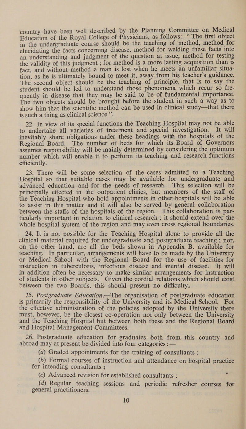 country have been well described by the Planning Committee on Medical Education of the Royal College of Physicians, as follows: “ The first object in the undergraduate course should be the teaching of method, method for elucidating the facts concerning disease, method for welding these facts into an understanding and judgment of the question at issue, method for testing the validity of this judgment ; for method is a more lasting acquisition than is fact, and without method a man is lost when he meets an unfamiliar situa- tion, as he is ultimately bound to meet it, away from his teacher’s guidance. The second object should be the teaching of principle, that is to say the student should be led to understand those phenomena which recur so fre- quently in disease that they may be said to be of fundamental importance. The two objects should be brought before the student in such a way as to show him that the scientific method can be used in clinical study—that there is such a thing as clinical science ”. 22. In view of its special functions the Teaching Hospital may not be able to undertake all varieties of treatment and special investigation. It will inevitably share obligations under these headings with the hospitals of the Regional Board. The number of beds for which its Board of Governors assumes responsibility will be mainly determined by considering the optimum number which will enable it to perform its teaching and research functions efficiently. 23. There will be some selection of the cases admitted to a Teaching Hospital so that suitable cases may be available for undergraduate and advanced education and for the needs of research. This selection will be principally effected in the outpatient clinics, but members of the staff of the Teaching Hospital who hold appointments in other hospitals will be able to assist in this matter and it will also be served by general collaboration between the staffs of the hospitals of the region. This collaboration is par- ticularly important in relation to clinical research ; it should extend over the whole hospital system of the region and may even cross regional boundaries. 24. It is not possible for the Teaching Hospital alone to provide all the clinical material required for undergraduate and postgraduate teaching ; nor, on the other hand, are all the beds shown in Appendix B. available for teaching. In particular, arrangements will have to be made by the University or Medical School with the Regional Board for the use of facilities for instruction in tuberculosis, infectious disease and mental disease. It will in addition often be necessary to make similar arrangements for instruction of students in other subjects. Given the cordial relations which should exist between the two Boards, this should present no difficulty, 25. Postgraduate Education—The organisation of postgraduate education is primarily the responsibility of the University and its Medical School. For the effective administration of the policies adopted by the University there must, however, be the closest co-operation not only between the University and the Teaching Hospital but between both these and the Regional Board and Hospital Management Committees. 26. Postgraduate education for graduates both from this country and abroad may at present be divided into four categories : — (a) Graded appointments for the training of consultanis ; (b) Formal courses of instruction and attendance on hospital practice for intending consultants 3 (c) Advanced revision for established consultants : (d) Regular teaching sessions and periodic refresher courses for general practitioners.