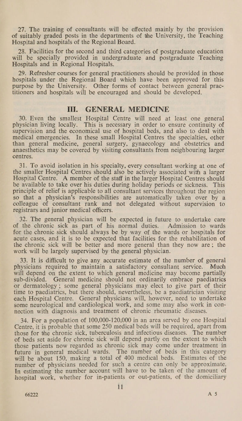 27. The training of consultants will be effected mainly by the provision of suitably graded posts in the departments of the University, the Teaching Hospital and hospitals of the Regional Board. 28. Facilities for the second and third categories of postgraduate education will be specially provided in undergraduate and postgraduate Teaching Hospitals and in Regional Hospitals. 29. Refresher courses for general practitioners should be provided in those hospitals under the Regional Board which have been approved for this purpose by the University. Other forms of contact between general prac- titioners and hospitals will be encouraged and should be developed. Hii. GENERAL MEDICINE 30. Even the smallest Hospital Centre will need at least one general physician living locally. This is necessary in order to ensure continuity of supervision and the economical use of hospital beds, and also to deal with medical emergencies. In these small Hospital Centres the specialties, other than general medicine, general surgery, gynaecology and obstetrics and anaesthetics may be covered by visiting consultants from neighbouring larger centres. 31. To avoid isolation in his specialty, every consultant working at one of the smaller Hospital Centres should also be actively associated with a larger Hospital Centre. A member of the staff in the larger Hospital Centres should be available to take over his duties during holiday periods or sickness. This principle of relief is applicable to all consultant services throughout the region so that a physician’s responsibilities are automatically taken over by a colleague of consultant rank and not delegated without supervision to registrars and junior medical officers. 32. The general physician will be expected in future to undertake care of the chronic sick as part of his normal duties. Admission to wards for the chronic sick should always be by way of the wards or hospitals for acute cases, and it is to be expected that facilities for the rehabilitation of the chronic sick will be better and more general than they now are: the work will be largely supervised by the general physician. 33. It is difficult to give any accurate estimate of the number of general physicians required to maintain a satisfactory consultant service. Much will depend on the extent to which general medicine may become partially sub-divided. General medicine should not ordinarily embrace paediatrics or dermatology; some general physicians may elect to give part of their time to paediatrics, but there should, nevertheless, be a paediatrician visiting each Hospital Centre. General physicians will, however, need to undertake some neurological and cardiological work, and some may also work in con- nection with diagnosis and treatment of chronic rheumatic diseases. 34. For a population of 100,000-120,000 in an area served by one Hospital Centre, it is probable that some 250 medical beds will be required, apart from those for the chronic sick, tuberculosis and infectious diseases. The number of beds set aside for chronic sick will depend partly on the extent to which those patients now regarded as chronic sick may come under treatment in future in general medical wards. The number of beds in this category will be about 150, making a total of 400 medical beds. Estimates of the number of physicians needed for such a centre can only be approximate. In estimating the number account will have to be taken of the amount of hospital work, whether for in-patients or out-patients, of the domiciliary 11