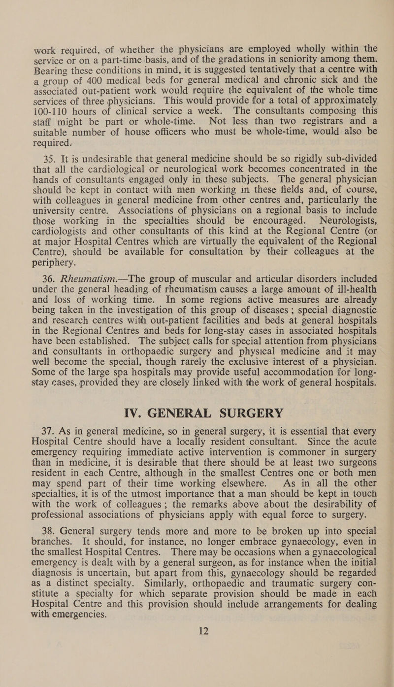 work required, of whether the physicians are employed wholly within the service or on a part-time basis, and of the gradations in seniority among them. Bearing these conditions in mind, it is suggested tentatively that a centre with a group of 400 medical beds for general medica] and chronic sick and the associated out-patient work would require the equivalent of the whole time services of three physicians. This would provide for a total of approximately 100-110 hours of clinical service a week. The consultants composing this staff might be part or whole-time. Not less than two registrars and a suitable number of house officers who must be whole-time, would also be required. 35. It is undesirable that general medicine should be so rigidly sub-divided that all the cardiological or neurological work becomes concentrated in the hands of consultants engaged only in these subjects. The general physician should be kept in contact with men working in these fields and, of course, with colleagues in general medicine from other centres and, particularly the university centre. Associations of physicians on a regional basis to include those working in the specialties should be encouraged. Neurologists, cardiologists and other consultants of this kind at the Regional Centre (or at major Hospital Centres which are virtually the equivalent of the Regional Centre), should be available for consultation by their colleagues at the periphery. 36. Rheumatism—The group of muscular and articular disorders included under the general heading of rheumatism causes a large amount of ill-health and loss of working time. In some regions active measures are already being taken in the investigation of this group of diseases ; special diagnostic and research centres with out-patient facilities and beds at general hospitals in the Regional Centres and beds for long-stay cases in associated hospitals have been established. The subject calls for special attention from physicians and consultants in orthopaedic surgery and physical medicine and it may well become the special, though rarely the exclusive interest of a physician. Some of the large spa hospitals may provide useful accommodation for long- stay cases, provided they are closely linked with the work of general hospitals. IV. GENERAL SURGERY 37. As in general medicine, so in general surgery, it is essential that every Hospital Centre should have a locally resident consultant. Since the acute emergency requiring immediate active intervention is commoner in surgery than in medicine, it is desirable that there should be at least two surgeons resident in each Centre, although in the smallest Centres one or both men may spend part of their time working elsewhere. As in all the other specialties, it is of the utmost importance that a man should be kept in touch with the work of colleagues ; the remarks above about the desirability of professional associations of physicians apply with equal force to surgery. 38. General surgery tends more and more to be broken up into special branches. It should, for instance, no longer embrace gynaecology, even in the smallest Hospital Centres. There may be occasions when a gynaecological emergency is dealt with by a general surgeon, as for instance when the initial diagnosis is uncertain, but apart from this, gynaecology should be regarded as a distinct specialty. Similarly, orthopaedic and traumatic surgery con- stitute a specialty for which separate provision should be made in each Hospital Centre and this provision should include arrangements for dealing with emergencies.