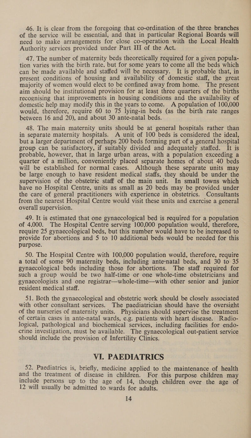 46. It is clear from the foregoing that co-ordination of the three branches of the service will be essential, and that in particular Regional Boards will need to make arrangements for close co-operation with the Local Health Authority services provided under Part III of the Act. 47. The number of maternity beds theoretically required for a given popula- tion varies with the birth rate. but for some years to come all the beds which can be made available and staffed will be necessary. It is probable that, in present conditions of housing and availability of domestic staff, the great majority of women would elect to be confined away from home. The present aim should be institutional provision for at least three quarters of the births recognising that improvements in housing conditions and the availability of domestic help may modify this in the years to come. A population of 100,000 would, therefore, require 60 to 75 lying-in beds (as the birth rate ranges between 16 and 20), and about 30 ante-natal beds. 48. The main maternity units should be at general hospitals rather than in separate maternity hospitals. A unit of 100 beds is considered the ideal, but a larger department of perhaps 200 beds forming part of a general hospital group can be satisfactory, if suitably divided and adequately staffed. It is probable, however, that in large urban areas, with a population exceeding a quarter of a million, conveniently placed separate homes of about 40 beds will be established for normal cases. Although these separate units may be large enough to have resident medical staffs, they should be under the supervision of the obstetric staff of the main unit. In small towns which have no Hospital Centre, units as small as 20 beds may be provided under the care of general practitioners with experience in obstetrics. Consultants from the nearest Hospital Centre would visit these units and exercise a general overall supervision. | 49. It is estimated that one gynaecological bed is required for a population of 4.000. The Hospital Centre serving 100,000 population would, therefore, require 25 gynaecological beds, but this number would have to be increased to provide for abortions and 5 to 10 additional beds would be needed for this purpose. 50. The Hospital Centre with 100,000 population would, therefore, require a total of some 90 maternity beds, including ante-natal beds, and 30 to 35 gynaecological beds including those for abortions. The staff required for such a group would be two half-time or one whole-time obstetricians and gynaecologists and one registrar—whole-time—with other senior and junior resident medical staff. 51. Both the gynaecological and obstetric work should be closely associated with other consultant services. The paediatrician should have the oversight of the nurseries of maternity units. Physicians should supervise the treatment of certain cases in ante-natal wards, e.g. patients with heart disease. Radio- logical, pathological and biochemical services, including facilities for endo- crine investigation, must be available. The gynaecological out-patient service should include the provision of Infertility Clinics. VI. PAEDIATRICS 52. Paediatrics is, briefly, medicine applied to the maintenance of health and the treatment of disease in children. For this purpose children may include persons up to the age of 14, though children over the age of 12 will usually be admitted to wards for adults.