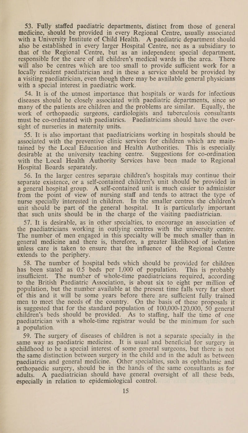 53. Fully staffed paediatric departments, distinct from those of general Medicine, should be provided in every Regional Centre, usually associated with a University Institute of Child Health. A paediatric department should also be established in every larger Hospital Centre, not as a subsidiary to that of the Regional Centre, but as an independent special department, responsible for the care of all children’s medical wards in the area. There will also be centres which are too small to provide sufficient work for a locally resident paediatrician and in these a service should be provided by a visiting paediatrician, even though there may be available general physicians with a special interest in paediatric work. 54. It is of the utmost importance that hospitals or wards for infectious diseases should be closely associated with paediatric departments, since so many of the patients are children and the problems are similar. Equally, the work of orthopaedic surgeons, cardiologists and tuberculosis consultants must be co-ordinated with paediatrics. Paediatricians should have the over- sight of nurseries in maternity units. 55. It is also important that paediatricians working in hospitals should be associated with the preventive clinic services for children which are main- tained by the Local Education and Health Authorities. This is especially desirable at the university teaching centre. Suggestions for co-ordination with the Local Health Authority Services have been made to Regional Hospital Boards separately. 56. In the larger centres separate children’s hospitals may continue their separate existence, or a self-contained children’s unit should be provided in a general hospital group. A self-contained unit is much easier to administer from the point of view of nursing staff and tends to attract the type of nurse specially interested in children. In the smaller centres the children’s unit should be part of the general hospital. It is particularly important that such units should be in the charge of the visiting paediatrician. 57. It is desirable, as in other specialties, to encourage an association of the paediatricians working in outlying centres with the university centre. The number of men engaged in this specialty will be much smaller than in general medicine and there is, therefore, a greater likelihood of isolation unless care is taken to ensure that the influence of the Regional Centre extends to the periphery. 58. The number of hospital beds which should be provided for children has been stated as 0.5 beds per 1,000 of population. This is probably insufficient. The number of whole-time paediatricians required, according to the British Paediatric Association, is about six to eight per million of population, but the number available at the present time falls very far short of this and it will be some years before there are sufficient fully trained men to meet the needs of the country. On the basis of these proposals it is suggested that for the standard population of 100,000-120,000, 50 general children’s beds should be provided. As to staffing, half the time of one paediatrician with a whole-time registrar would be the minimum for such a population. 59. The surgery of diseases of children is not a separate specialty in the same way as paediatric medicine. It is usual and beneficial for surgery in childhood to be a special interest of some general surgeons, but there is not the same distinction between surgery in the child and in the adult as between paediatrics and general medicine. Other specialties, such as ophthalmic and orthopaedic surgery, should be in the hands of the same consultants as for adults. A paediatrician should have general oversight of all these beds, especially in relation to epidemiological control.