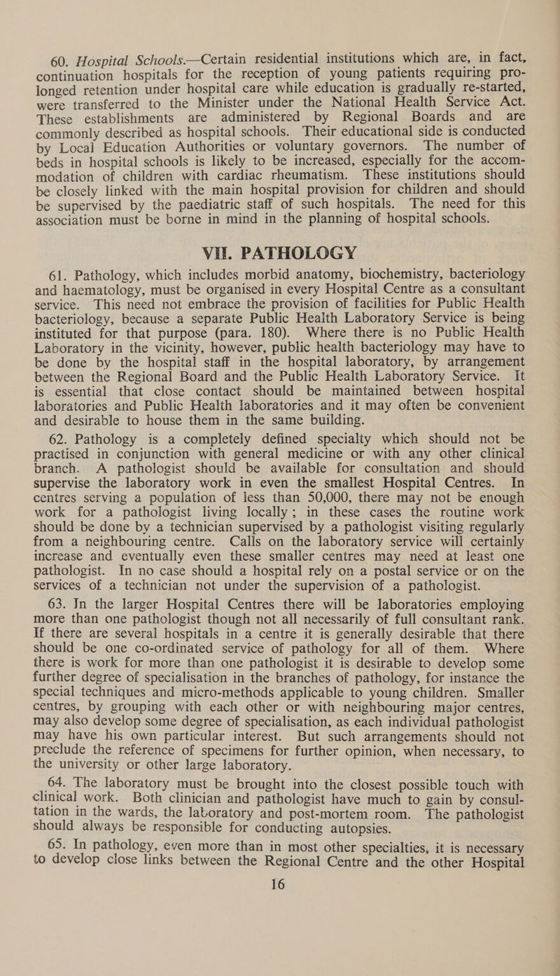 60. Hospital Schools.—Certain residential institutions which are, in fact, continuation hospitals for the reception of young patients requiring pro- longed retention under hospital care while education is gradually re-started, were transferred to the Minister under the National Health Service Act. These establishments are administered by Regional Boards and are commonly described as hospital schools. Their educational side is conducted by Local Education Authorities or voluntary governors. The number of beds in hospital schools is likely to be increased, especially for the accom- modation of children with cardiac rheumatism. These institutions should be closely linked with the main hospital provision for children and should be supervised by the paediatric staff of such hospitals. The need for this association must be borne in mind in the planning of hospital schools. Vil. PATHOLOGY 61. Pathology, which includes morbid anatomy, biochemistry, bacteriology and haematology, must be organised in every Hospital Centre as a consultant service. This need not embrace the provision of facilities for Public Health bacteriology, because a separate Public Heaith Laboratory Service is being instituted for that purpose (para. 180). Where there is no Public Health Laboratory in the vicinity, however, public health bacteriology may have to be done by the hospital staff in the hospital laboratory, by arrangement between the Regional Board and the Public Health Laboratory Service. It is essential that close contact should be maintained between hospital laboratories and Public Health laboratories and it may often be convenient and desirable to house them in the same building. 62. Pathology is a completely defined specialty which should not be practised in conjunction with general medicine or with any other clinical branch. A pathologist should be available for consultation and should supervise the laboratory work in even the smallest Hospital Centres. In centres serving a population of less than 50,000, there may not be enough work for a pathologist living locally; in these cases the routine work should be done by a technician supervised by a pathologist visiting regularly from a neighbouring centre. Calls on the laboratory service will certainly increase and eventually even these smaller centres may need at least one pathologist. In no case should a hospital rely on a postal service or on the services of a technician not under the supervision of a pathologist. 63. In the larger Hospital Centres there will be laboratories employing more than one pathologist though not all necessarily of full consultant rank. if there are several hospitals in a centre it is generally desirable that there should be one co-ordinated service of pathology for all of them. Where there is work for more than one pathologist it is desirable to develop some further degree of specialisation in the branches of pathology, for instance the special techniques and micro-methods applicable to young children. Smaller centres, by grouping with each other or with neighbouring major centres, may also develop some degree of specialisation, as each individual pathologist may have his own particular interest. But such arrangements should not preclude the reference of specimens for further opinion, when necessary, to the university or other large laboratory. 64. The laboratory must be brought into the closest possible touch with clinical work. Both clinician and pathologist have much to gain by consul- tation in the wards, the laboratory and post-mortem room. The pathologist should always be responsible for conducting autopsies. 65. In pathology, even more than in most other specialties, it is necessary to develop close links between the Regional Centre and the other Hospital