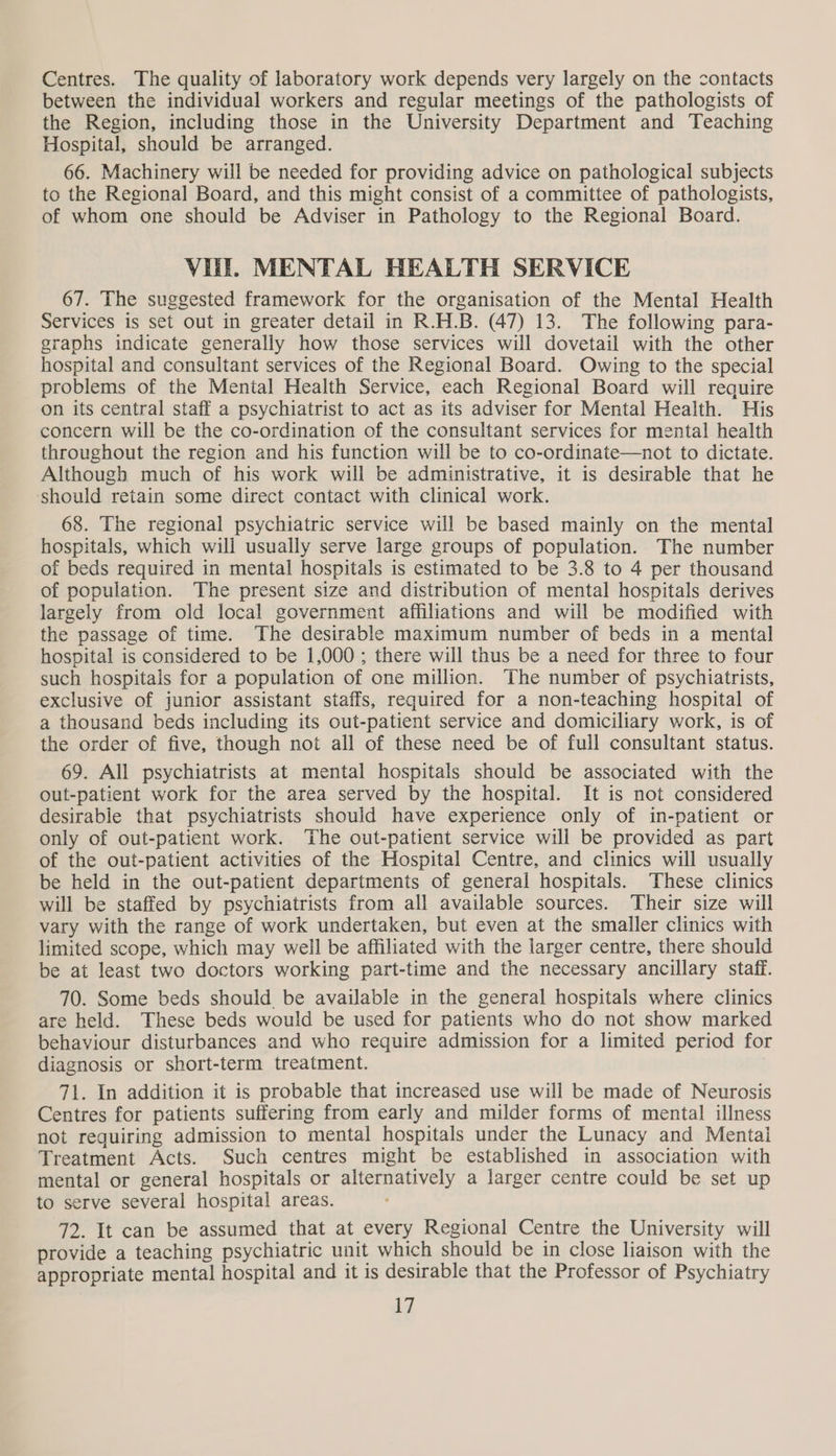 Centres. The quality of laboratory work depends very largely on the contacts between the individual workers and regular meetings of the pathologists of the Region, including those in the University Department and Teaching Hospital, should be arranged. 66. Machinery will be needed for providing advice on pathological subjects to the Regional Board, and this might consist of a committee of pathologists, of whom one should be Adviser in Pathology to the Regional Board. Vl. MENTAL HEALTH SERVICE 67. The suggested framework for the organisation of the Mental Health Services is set out in greater detail in R.H.B. (47) 13. The following para- graphs indicate generally how those services will dovetail with the other hospital and consultant services of the Regional Board. Owing to the special problems of the Mental Health Service, each Regional Board will require on its central staff a psychiatrist to act as its adviser for Mental Health. His concern will be the co-ordination of the consultant services for mental health throughout the region and his function will be to co-ordinate—not to dictate. Although much of his work will be administrative, it is desirable that he should retain some direct contact with clinical work. 68. The regional psychiatric service will be based mainly on the mental hospitals, which will usually serve large groups of population. The number of beds required in mental hospitals is estimated to be 3.8 to 4 per thousand of population. The present size and distribution of mental hospitals derives largely from old local government affiliations and will be modified with the passage of time. The desirable maximum number of beds in a mental hospital is considered to be 1,000; there will thus be a need for three to four such hospitals for a population of one million. The number of psychiatrists, exclusive of junior assistant staffs, required for a non-teaching hospital of a thousand beds including its out-patient service and domiciliary work, is of the order of five, though not all of these need be of full consultant status. 69. All psychiatrists at mental hospitals should be associated with the out-patient work for the area served by the hospital. It is not considered desirable that psychiatrists should have experience only of in-patient or only of out-patient work. The out-patient service will be provided as part of the out-patient activities of the Hospital Centre, and clinics will usually be held in the out-patient departments of general hospitals. These clinics will be staffed by psychiatrists from all available sources. Their size will vary with the range of work undertaken, but even at the smaller clinics with limited scope, which may well be affiliated with the larger centre, there should be at least two doctors working part-time and the necessary ancillary staff. 70. Some beds should be available in the general hospitals where clinics are held. These beds would be used for patients who do not show marked behaviour disturbances and who require admission for a limited period for diagnosis or short-term treatment. 71. In addition it is probable that increased use will be made of Neurosis Centres for patients suffering from early and milder forms of mental illness not requiring admission to mental hospitals under the Lunacy and Mentai Treatment Acts. Such centres might be established in association with mental or general hospitals or alternatively a larger centre could be set up to serve several hospital areas. 72. It can be assumed that at every Regional Centre the University will provide a teaching psychiatric unit which should be in close liaison with the appropriate mental hospital and it is desirable that the Professor of Psychiatry