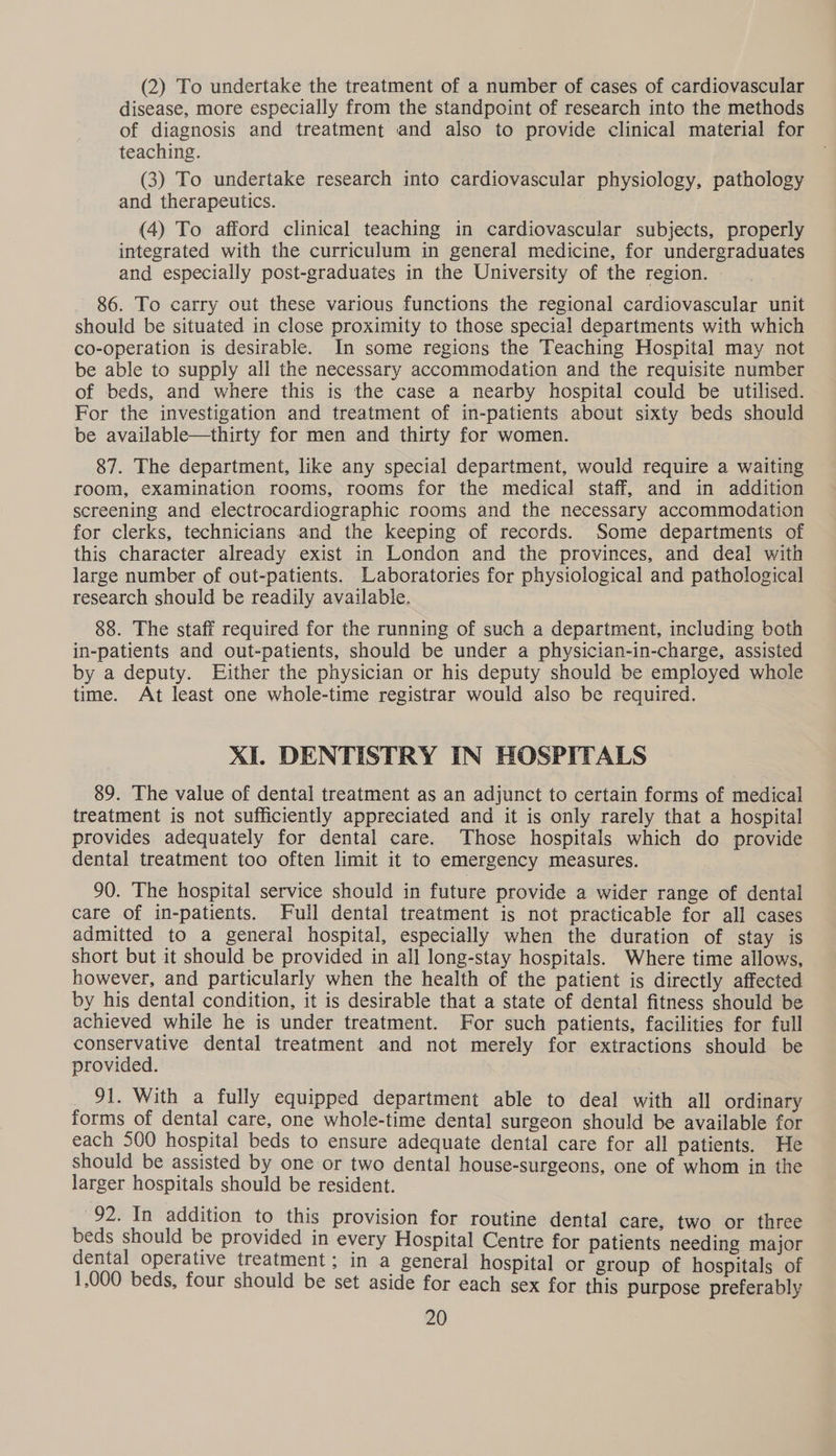 (2) To undertake the treatment of a number of cases of cardiovascular disease, more especially from the standpoint of research into the methods of diagnosis and treatment and also to provide clinical material for teaching. (3) To undertake research into cardiovascular physiology, pathology and therapeutics. (4) To afford clinical teaching in cardiovascular subjects, properly integrated with the curriculum in general medicine, for undergraduates and especially post-graduates in the University of the region. 86. To carry out these various functions the regional cardiovascular unit should be situated in close proximity to those special departments with which co-operation is desirable. In some regions the Teaching Hospital may not be able to supply all the necessary accommodation and the requisite number of beds, and where this is the case a nearby hospital could be utilised. For the investigation and treatment of in-patients about sixty beds should be available—thirty for men and thirty for women. 87. The department, like any special department, would require a waiting room, examination rooms, rooms for the medical staff, and in addition screening and electrocardiographic rooms and the necessary accommodation for clerks, technicians and the keeping of records. Some departments of this character already exist in London and the provinces, and deal with large number of out-patients. Laboratories for physiological and pathological research should be readily available. 88. The staff required for the running of such a department, including both in-patients and out-patients, should be under a physician-in-charge, assisted by a deputy. Either the physician or his deputy should be employed whole time. At least one whole-time registrar would also be required. XI. DENTISTRY IN HOSPITALS 89. The value of dental treatment as an adjunct to certain forms of medical treatment is not sufficiently appreciated and it is only rarely that a hospital provides adequately for dental care. Those hospitals which do provide dental treatment too often limit it to emergency measures. 90. The hospital service should in future provide a wider range of dental care of in-patients. Full dental treatment is not practicable for all cases admitted to a general hospital, especially when the duration of stay is short but it should be provided in all long-stay hospitals. Where time allows, however, and particularly when the health of the patient is directly affected by his dental condition, it is desirable that a state of dental fitness should be achieved while he is under treatment. For such patients, facilities for full conservative dental treatment and not merely for extractions should be provided. _ 91. With a fully equipped department able to deal with all ordinary forms of dental care, one whole-time dental surgeon should be available for each 500 hospital beds to ensure adequate dental care for all patients. He should be assisted by one or two dental house-surgeons, one of whom in the larger hospitals should be resident. 92. In addition to this provision for routine dental care, two or three beds should be provided in every Hospital Centre for patients needing major dental operative treatment; in a general hospital or group of hospitals of 1,000 beds, four should be set aside for each sex for this purpose preferably