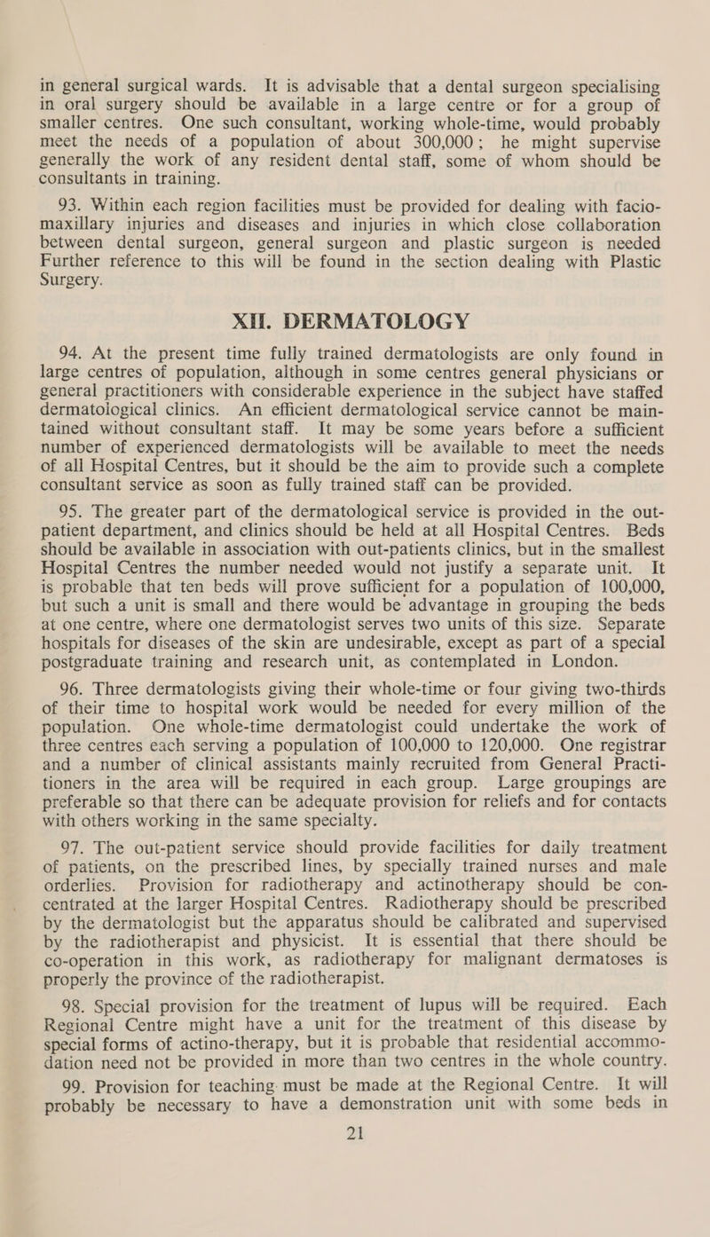 in oral surgery should be available in a large centre or for a group of smaller centres. One such consultant, working whole-time, would probably meet the needs of a population of about 300,000; he might supervise generally the work of any resident dental staff, some of whom should be consultants in training. 93. Within each region facilities must be provided for dealing with facio- maxillary injuries and diseases and injuries in which close collaboration between dental surgeon, general surgeon and plastic surgeon is needed aoe reference to this will be found in the section dealing with Plastic urgery. Xi. DERMATOLOGY 94. At the present time fully trained dermatologists are only found in large centres of population, although in some centres general physicians or general practitioners with considerable experience in the subject have staffed dermatological clinics. An efficient dermatological service cannot be main- tained without consultant staff. It may be some years before a sufficient number of experienced dermatologists will be available to meet the needs of all Hospital Centres, but it should be the aim to provide such a complete consultant service as soon as fully trained staff can be provided. 95. The greater part of the dermatological service is provided in the out- patient department, and clinics should be held at ail Hospital Centres. Beds should be available in association with out-patients clinics, but in the smallest Hospital Centres the number needed would not justify a separate unit. It is probable that ten beds will prove sufficient for a population of 100,000, but such a unit is small and there would be advantage in grouping the beds at one centre, where one dermatologist serves two units of this size. Separate hospitals for diseases of the skin are undesirable, except as part of a special postgraduate training and research unit, as contemplated in London. 96. Three dermatologists giving their whole-time or four giving two-thirds of their time to hospital work would be needed for every million of the population. One whole-time dermatologist could undertake the work of three centres each serving a population of 100,000 to 120,000. One registrar and a number of clinical assistants mainly recruited from General Practi- tioners in the area will be required in each group. Large groupings are preferable so that there can be adequate provision for reliefs and for contacts with others working in the same specialty. 97. The out-patient service should provide facilities for daily treatment of patients, on the prescribed lines, by specially trained nurses and male orderlies. Provision for radiotherapy and actinotherapy should be con- centrated at the larger Hospital Centres. Radiotherapy should be prescribed by the dermatologist but the apparatus should be calibrated and supervised by the radiotherapist and physicist. It is essential that there should be co-operation in this work, as radiotherapy for malignant dermatoses is properly the province of the radiotherapist. 98. Special provision for the treatment of lupus will be required. Each Regional Centre might have a unit for the treatment of this disease by special forms of actino-therapy, but it is probable that residential accommo- dation need not be provided in more than two centres in the whole country. 99. Provision for teaching: must be made at the Regional Centre. It will probably be necessary to have a demonstration unit with some beds in at