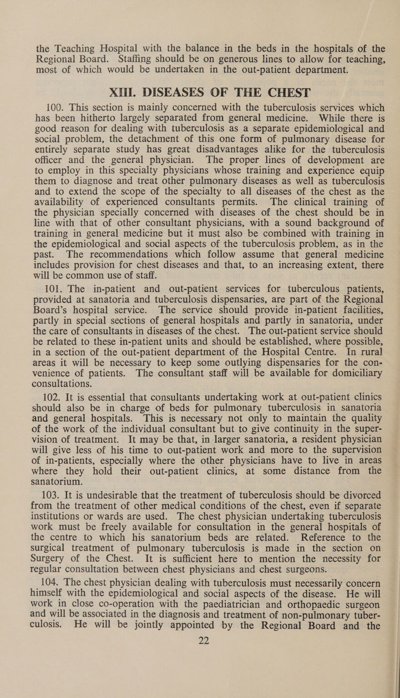 the Teaching Hospital with the balance in the beds in the hospitals of the Regional Board. Staffing should be on generous lines to allow for teaching, most of which would be undertaken in the out-patient department. XH. DISEASES OF THE CHEST 100. This section is mainiy concerned with the tuberculosis services which has been hitherto largely separated from general medicine. While there is good reason for dealing with tuberculosis as a separate epidemiological and social problem, the detachment of this one form of pulmonary disease for entirely separate study has great disadvantages alike for the tuberculosis officer and the general physician. The proper lines of development are to employ in this specialty physicians whose training and experience equip them to diagnose and treat other pulmonary diseases as well as tuberculosis and to extend the scope of the specialty to all diseases of the chest as the availability of experienced consultants permits. The clinical training of the physician specially concerned with diseases of the chest should be in line with that of other consultant physicians, with a sound background of training in general medicine but it must also be combined with training in the epidemiological and social aspects of the tuberculosis problem, as in the past. The recommendations which follow assume that general medicine includes provision for chest diseases and that, to an increasing extent, there will be common use of staff. 101. The in-patient and out-patient services for tuberculous patients, provided at sanatoria and tuberculosis dispensaries, are part of the Regional Board’s hospital service. ‘The service should provide in-patient facilities, partly in special sections of general hospitals and partly in sanatoria, under the care of consultants in diseases of the chest. The out-patient service should be related to these in-patient units and should be established, where possible, in a section of the out-patient department of the Hospital Centre. In rural areas it will be necessary to keep some outlying dispensaries for the con- venience of patients. The consultant staff will be available for domiciliary consultations. 102. It is essential that consultants undertaking work at out-patient clinics should also be in charge of beds for pulmonary tuberculosis in sanatoria and general hospitals. This is necessary not only to maintain the quality of the work of the individual consultant but to give continuity in the super- vision of treatment. It may be that, in larger sanatoria, a resident physician will give less of his time to out-patient work and more to the supervision of in-patients, especially where the other physicians have to live in areas where they hold their out-patient clinics, at some distance from the sanatorium. 103. It is undesirable that the treatment of tuberculosis should be divorced from the treatment of other medical conditions of the chest, even if separate institutions or wards are used. The chest physician undertaking tuberculosis work must be freely available for consultation in the general hospitals of the centre to which his sanatorium beds are related. Reference to the surgical treatment of pulmonary tuberculosis is made in the section on Surgery of the Chest. It is sufficient here to mention the necessity for regular consultation between chest physicians and chest surgeons. 104. The chest physician dealing with tuberculosis must necessarily concern himself with the epidemiological and social aspects of the disease. He will work in close co-operation with the paediatrician and orthopaedic surgeon and will be associated in the diagnosis and treatment of non-pulmonary tuber- culosis. He will be jointly appointed by the Regional Board and the