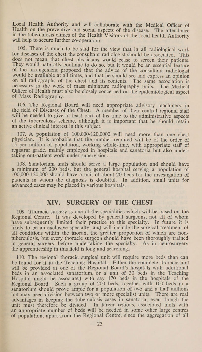 Local Health Authority and will collaborate with the Medical Officer of Health on the preventive and social aspects of the disease. The attendance in the tuberculosis clinics of the Health Visitors of the local health Authority will help to secure further co-operation. 105. There is much to be said for the view that in all radiological work for diseases of the chest the consultant radiologist should be associated. This does not mean that chest physicians would cease to screen their patients. They would naturally continue to do so, but it would be an essential feature of the arrangement proposed that the advice of the consultant radiologist would be available at all times, and that he should see and express an opinion on all radiographs of the chest and its contents. The same association is necessary in the work of mass miniature radiography units. The Medical Officer of Health must also be closely concerned on the epidemiological aspect of Mass Radiography. 106. The Regional Board will need appropriate advisory machinery in the field of Diseases of the Chest. A member of their central regional staff will be needed to give at least part of his time to the administrative aspects of the tuberculosis scheme, although it is important that he should retain an active clinical interest in this subject. 107. A population of 100,000-120,0000 will need more than one chest physician. It is probable that the number required will be of the order of 15 per million of population, working whole-time, with appropriate staff of registrar grade, mainly employed in hospitals and sanatoria but also under- taking out-patient work under supervision. 108. Sanatorium units should serve a large population and should have a minimum of 200 beds, but the general hospital serving a population of 100,000-120,000 should have a unit of about 20 beds for the investigation of patients in whom the diagnosis is doubtful. In addition, small units for advanced cases may be placed in various hospitals. XIV. SURGERY OF THE CHEST 109. Thoracic surgery is one of the specialities which will be based on the Regional Centre. It was developed by general surgeons, not all of whom have subsequently limited their practice to this specialty. In future it is likely to be an exclusive specialty, and will include the surgical treatment of all conditions within the thorax, the greater proportion of which are non- tuberculosis, but every thoracic surgeon should have been thoroughly trained in general surgery before undertaking the specialty. As in neurosurgery the apprenticeship in this field is long and searching. 110. The regional thoracic surgical unit will require more beds than can be found for it in the Teaching Hospital. Either the complete thoracic unit will be provided at one of the Regional Board’s hospitals with additional beds in an associated sanatorium, or a unit of 30 beds in the Teaching Hospital might be associated with say 170 beds in the hospitals of the Regional Board. Such a group of 200 beds, together with 100 beds in a sanatorium should prove ample for a population of two and a half millions but may need division between two or more specialist units. There are real advantages in keeping the tuberculosis cases in sanatoria, even though the unit must therefore be divided. In larger regions, associated units with an appropriate number of beds will be needed in some other large centres of population, apart from the Regional Centre, since the aggregation of all