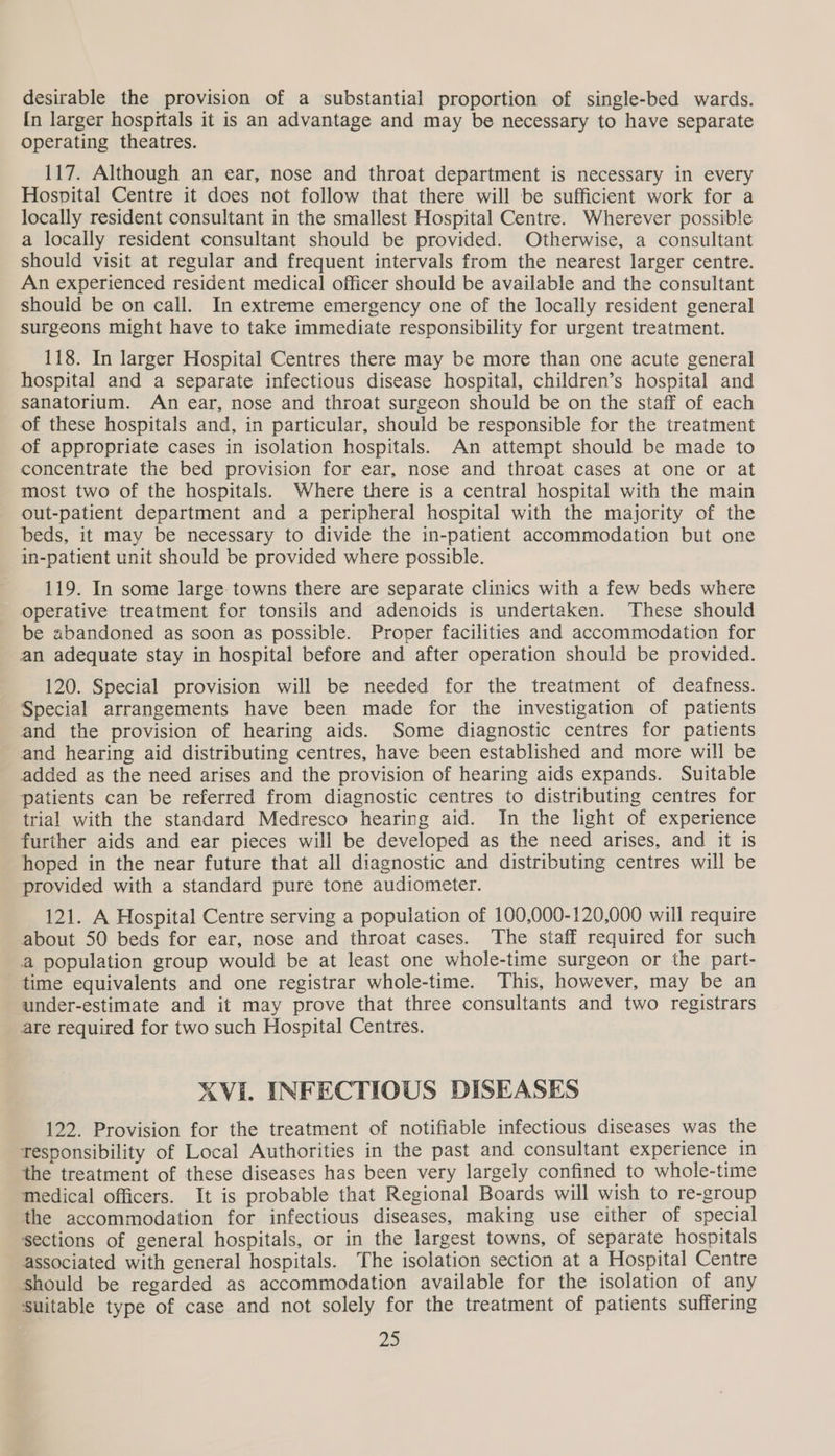 desirable the provision of a substantial proportion of single-bed wards. In larger hospitals it is an advantage and may be necessary to have separate operating theatres. 117. Although an ear, nose and throat department is necessary in every Hospital Centre it does not follow that there will be sufficient work for a locally resident consultant in the smallest Hospital Centre. Wherever possible a locally resident consultant should be provided. Otherwise, a consultant should visit at regular and frequent intervals from the nearest larger centre. An experienced resident medical officer should be available and the consultant should be on call. In extreme emergency one of the locally resident general surgeons might have to take immediate responsibility for urgent treatment. 118. In larger Hospital Centres there may be more than one acute general hospital and a separate infectious disease hospital, children’s hospital and sanatorium. An ear, nose and throat surgeon should be on the staff of each of these hospitals and, in particular, should be responsible for the treatment of appropriate cases in isolation hospitals. An attempt should be made to concentrate the bed provision for ear, nose and throat cases at one or at most two of the hospitals. Where there is a central hospital with the main out-patient department and a peripheral hospital with the majority of the beds, it may be necessary to divide the in-patient accommodation but one in-patient unit should be provided where possible. 119. In some large towns there are separate clinics with a few beds where operative treatment for tonsils and adenoids is undertaken. These should be abandoned as soon as possible. Proper facilities and accommodation for an adequate stay in hospital before and after operation should be provided. 120. Special provision will be needed for the treatment of deafness. Special arrangements have been made for the investigation of patients and the provision of hearing aids. Some diagnostic centres for patients and hearing aid distributing centres, have been established and more will be added as the need arises and the provision of hearing aids expands. Suitable patients can be referred from diagnostic centres to distributing centres for trial with the standard Medresco hearing aid. In the light of experience further aids and ear pieces will be developed as the need arises, and it is hoped in the near future that all diagnostic and distributing centres will be provided with a standard pure tone audiometer. 121. A Hospital Centre serving a population of 100,000-120,000 will require about 50 beds for ear, nose and throat cases. The staff required for such a population group would be at least one whole-time surgeon or the part- time equivalents and one registrar whole-time. This, however, may be an under-estimate and it may prove that three consultants and two registrars are required for two such Hospital Centres. XVI. INFECTIOUS DISEASES 122. Provision for the treatment of notifiable infectious diseases was the tesponsibility of Local Authorities in the past and consultant experience in the treatment of these diseases has been very largely confined to whole-time medical officers. It is probable that Regional Boards will wish to re-group the accommodation for infectious diseases, making use either of special sections of general hospitals, or in the largest towns, of separate hospitals associated with general hospitals. The isolation section at a Hospital Centre should be regarded as accommodation available for the isolation of any suitable type of case and not solely for the treatment of patients suffering