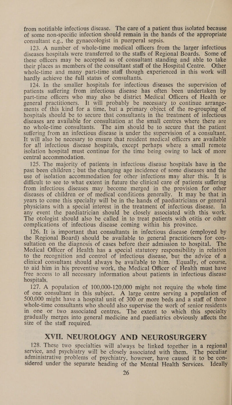 from notifiable infectious disease. The care of a patient thus isolated because of some non-specific infection should remain in the hands of the appropriate consultant e.g., the gynaecologist in puerperal sepsis. 123. A number of whole-time medical officers from the larger infectious diseases hospitals were transferred to the staffs of Regional Boards. Some of these officers may be accepted as of consultant standing and able to take their places as members of the consultant staff of the Hospital Centre. Other whole-time and many part-time staff though experienced in this work will hardly achieve the full status of consultants. 124. In the smaller hospitals for infectious diseases the supervision of patients suffering from infectious disease has often been undertaken by part-time officers who may also be district Medical Officers of Health or general practitioners. It will probably be necessary to continue arrange- ments of this kind for a time, but a primary object of the re-grouping of hospitals should be to secure that consultants in the treatment of infectious diseases are available for consultation at the small centres where there are no whole-time consultants. The aim should be to secure that the patient suffering from an infectious disease is under the supervision of a consultant. It will also be necesary to ensure that resident medical officers are available for all infectious disease hospitals, except perhaps where a small remote isolation hospital must continue for the time being owing to lack of more central accommodation. 125. The majority of patients in infectious disease hospitals have in the past been children ; but the changing age incidence of some diseases and the use of isolation accommodation for other infections may alter this. It is difficult to see to what extent in future the clinical care of patients suffering from infectious diseases may become merged in the provision for other diseases of children or of medical conditions generally. It may be that in years to come this specialty will be in the hands of paediatricians or general physicians with a special interest in the treatment of infectious disease. In any event the paediatrician should be closely associated with this work. The otologist should also be calied in to treat patients with otitis or other complications of infectious disease coming within his province. 126. It is important that consultants in infectious disease (employed by the Regional Board) should be available to general practitioners for con- sultation on the diagnosis of cases before their admission to hospital, The Medical Officer of Health has a special statutory responsibility in relation to the recognition and control of infectious disease, but the advice of a clinical consultant should always be available to him. Equally, of course, to aid him in his preventive work, the Medical Officer of Health must have free access to all necessary information about patients in infectious disease hospitals. 127. A population of 100,000-120,000 might not require the whole time of one consultant in this subject. A large centre serving a population of 500,000 might have a hospital unit of 300 or more beds and a staff of three whole-time consultants who should also supervise the work of senior residents In one or two associated centres. The extent to which this specialty gradually merges into general medicine and paediatrics obviously affects the size of the staff required. XVI. NEUROLOGY AND NEUROSURGERY 128. These two specialties will always be linked together in a regional service, and psychiatry will be closely associated with them. The peculiar administrative problems of psychiatry, however, have caused it to be con- sidered under the separate heading of the Mental Health Services. Ideally