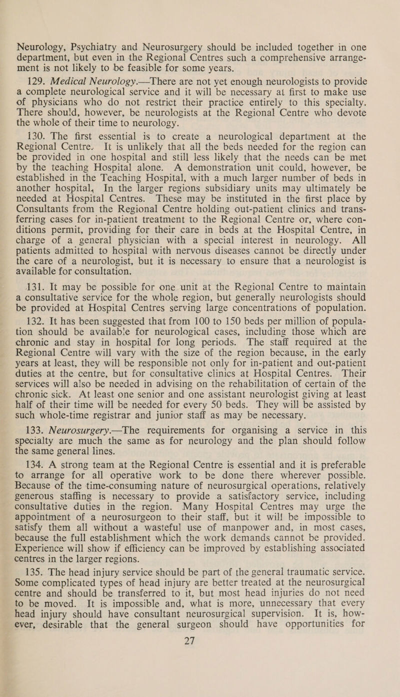 Neurology, Psychiatry and Neurosurgery should be included together in one department, but even in the Regional Centres such a comprehensive arrange- ment is not likely to be feasible for some years. 129. Medical Neurology.—There are not yet enough neurologists to provide a complete neurological service and it will be necessary at first to make use of physicians who do not restrict their practice entirely to this specialty. There should, however, be neurologists at the Regional Centre who devote the whole of their time to neurology. 130. The first essential is to create a neurological department at the Regional Centre. It is unlikely that all the beds needed for the region can be provided in one hospital and still less likely that the needs can be met by the teaching Hospital alone. A demonstration unit could, however, be established in the Teaching Hospital, with a much larger number of beds in another hospital, In the larger regions subsidiary units may ultimately be needed at Hospital Centres. These may be instituted in the first place by Consultants from the Regional Centre holding out-patient clinics and trans- ferring cases for in-patient treatment to the Regional Centre or, where con- ditions permit, providing for their care in beds at the Hospital Centre, in charge of a general physician with a special interest in neurology. All patients admitted to hospital with nervous diseases cannot be directly under the care of a neurologist, but it is necessary to ensure that a neurologist is available for consultation. 131. It may be possible for one unit at the Regional Centre to maintain a consultative service for the whole region, but generally neurologists should be provided at Hospital Centres serving large concentrations of population. 132. It has been suggested that from 100 to 150 beds per million of popula- tion should be availabie for neurological cases, including those which are chronic and stay in hospital for long periods. The staff required at the Regional Centre will vary with the size of the region because, in the early years at least, they will be responsible not only for in-patient and out-patient duties at the centre, but for consultative clinics at Hospital Centres. Their services will also be needed in advising on the rehabilitation of certain of the chronic sick. At least one senior and one assistant neurologist giving at least half of their time will be needed for every 50 beds. They will be assisted by such whole-time registrar and junior staff as may be necessary. 133. Neurosurgery.—The requirements for organising a service in this specialty are much the same as for neurology and the plan should follow the same general lines. 134. A strong team at the Regional Centre is essential and it is preferable to arrange for all operative work to be done there wherever possible. Because of the time-consuming nature of neurosurgical operations, relatively generous staffing is necessary to provide a satisfactory service, including consultative duties in the region. Many Hospital Centres may urge the appointment of a neurosurgeon to their staff, but it will be impossible to satisfy them all without a wasteful use of manpower and, in most cases, because the full establishment which the work demands cannot be provided. Experience will show if efficiency can be improved by establishing associated centres in the larger regions. 135. The head injury service should be part of the general traumatic service. Some complicated types of head injury are better treated at the neurosurgical centre and should be transferred to it, but most head injuries do not need to be moved. It is impossible and, what is more, unnecessary that every head injury should have consultant neurosurgical supervision. It is, how- ever, desirable that the general surgeon should have opportunities for