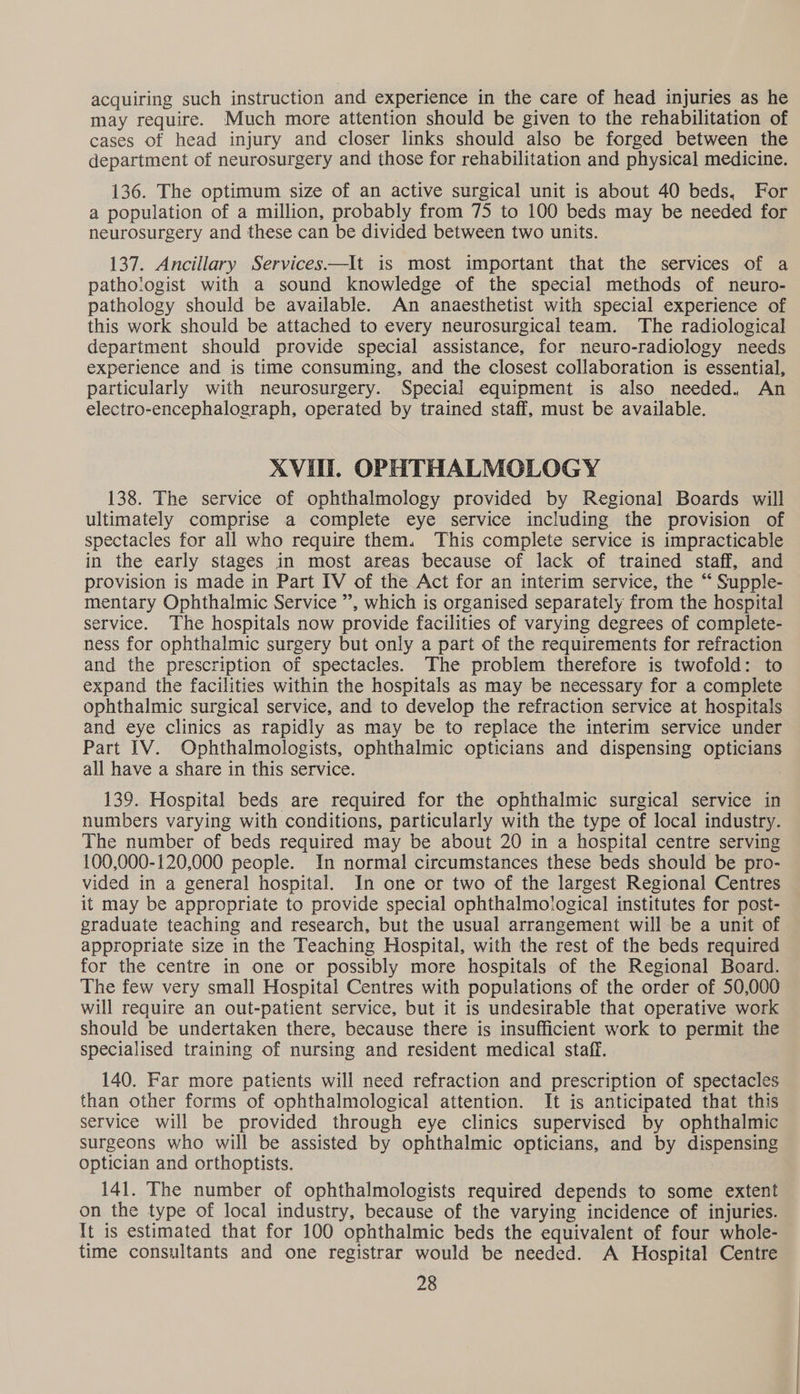 acquiring such instruction and experience in the care of head injuries as he may require. Much more attention should be given to the rehabilitation of cases of head injury and closer links should also be forged between the department of neurosurgery and those for rehabilitation and physical medicine. 136. The optimum size of an active surgical unit is about 40 beds, For a population of a million, probably from 75 to 100 beds may be needed for neurosurgery and these can be divided between two units. 137. Ancillary Services—It is most important that the services of a pathologist with a sound knowledge of the special methods of neuro- pathology should be available. An anaesthetist with special experience of this work should be attached to every neurosurgical team. The radiological department should provide special assistance, for neuro-radiology needs experience and is time consuming, and the closest collaboration is essential, particularly with neurosurgery. Special equipment is also needed, An electro-encephalograph, operated by trained staff, must be available. XVI. OPHTHALMOLOGY 138. The service of ophthalmology provided by Regional Boards will ultimately comprise a complete eye service including the provision of spectacles for all who require them. This complete service is impracticable in the early stages in most areas because of lack of trained staff, and provision is made in Part IV of the Act for an interim service, the “‘ Supple- mentary Ophthalmic Service ”’, which is organised separately from the hospital service. The hospitals now provide facilities of varying degrees of complete- ness for ophthalmic surgery but only a part of the requirements for refraction and the prescription of spectacles. The problem therefore is twofold: to expand the facilities within the hospitals as may be necessary for a complete ophthalmic surgical service, and to develop the refraction service at hospitals and eye clinics as rapidly as may be to replace the interim service under Part IV. Ophthalmologists, ophthalmic opticians and dispensing opticians all have a share in this service. 139. Hospital beds are required for the ophthalmic surgical service in numbers varying with conditions, particularly with the type of local industry. The number of beds required may be about 20 in a hospital centre serving 100,000-120,000 people. In normal circumstances these beds should be pro- vided in a general hospital. In one or two of the largest Regional Centres it may be appropriate to provide special ophthalmological institutes for post- graduate teaching and research, but the usual arrangement will be a unit of appropriate size in the Teaching Hospital, with the rest of the beds required for the centre in one or possibly more hospitals of the Regional Board. The few very small Hospital Centres with populations of the order of 50,000 will require an out-patient service, but it is undesirable that operative work should be undertaken there, because there is insufficient work to permit the specialised training of nursing and resident medical staff. 140. Far more patients will need refraction and prescription of spectacles than other forms of ophthalmological attention. It is anticipated that this service will be provided through eye clinics supervised by ophthalmic surgeons who will be assisted by ophthalmic opticians, and by dispensing optician and orthoptists. 141. The number of ophthalmologists required depends to some extent on the type of local industry, because of the varying incidence of injuries. It is estimated that for 100 ophthalmic beds the equivalent of four whole- time consultants and one registrar would be needed. A Hospital Centre