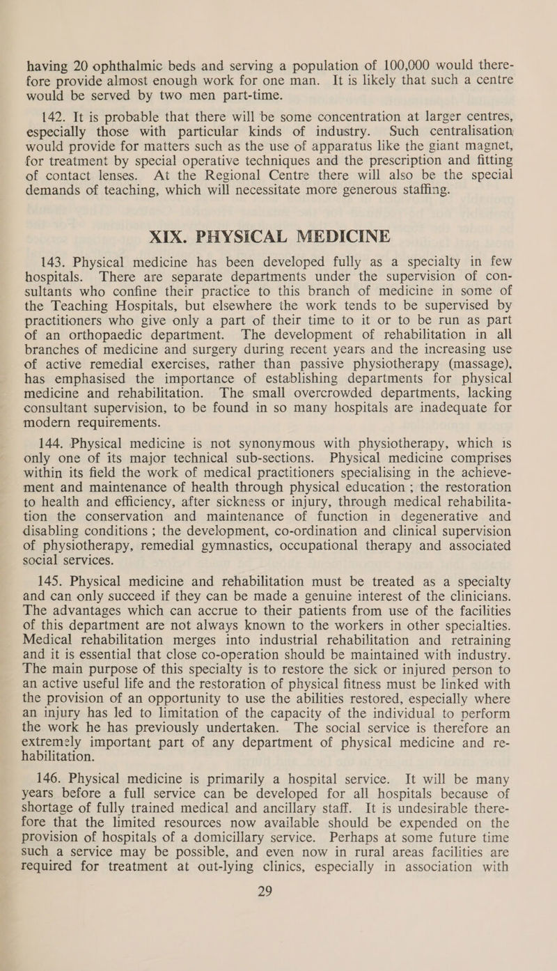 having 20 ophthalmic beds and serving a population of 100,000 would there- fore provide almost enough work for one man. It is likely that such a centre would be served by two men part-time. 142. It is probable that there will be some concentration at larger centres, especially those with particular kinds of industry. Such centralisation would provide for matters such as the use of apparatus like the giant magnet, for treatment by special operative techniques and the prescription and fitting of contact lenses. At the Regional Centre there will also be the special demands of teaching, which will necessitate more generous staffing. XIX. PHYSICAL MEDICINE 143. Physical medicine has been developed fully as a specialty in few hospitals. There are separate departments under the supervision of con- sultants who confine their practice to this branch of medicine in some of the Teaching Hospitals, but elsewhere the work tends to be supervised by practitioners who give only a part of their time to it or to be run as part of an orthopaedic department. The development of rehabilitation in all branches of medicine and surgery during recent years and the increasing use of active remedial exercises, rather than passive physiotherapy (massage). has emphasised the importance of establishing departments for physical medicine and rehabilitation. The small overcrowded departments, lacking consultant supervision, to be found in so many hospitals are inadequate for modern requirements. 144. Physical medicine is not synonymous with physiotherapy, which 1s only one of its major technical sub-sections. Physical medicine comprises within its field the work of medical practitioners specialising in the achieve- ment and maintenance of health through physical education ; the restoration to health and efficiency, after sickness or injury, through medical rehabilita- tion the conservation and maintenance of function in degenerative and disabling conditions ; the development, co-ordination and clinical supervision of physiotherapy, remedial gymnastics, occupational therapy and associated social services. 145. Physical medicine and rehabilitation must be treated as a specialty and can only succeed if they can be made a genuine interest of the clinicians. The advantages which can accrue to their patients from use of the facilities of this department are not always known to the workers in other specialties. Medical rehabilitation merges into industrial rehabilitation and retraining and it is essential that close co-operation should be maintained with industry. The main purpose of this specialty is to restore the sick or injured person to an active useful life and the restoration of physical fitness must be linked with the provision of an opportunity to use the abilities restored, especially where an injury has led to limitation of the capacity of the individual to perform the work he has previously undertaken. The social service is therefore an extremely important part of any department of physical medicine and re- habilitation. 146. Physical medicine is primarily a hospital service. It will be many years before a full service can be developed for all hospitals because of shortage of fully trained medical and ancillary staff. It is undesirable there- fore that the limited resources now available should be expended on the provision of hospitals of a domicillary service. Perhaps at some future time such a service may be possible, and even now in rural areas facilities are required for treatment at out-lying clinics, especially in association with