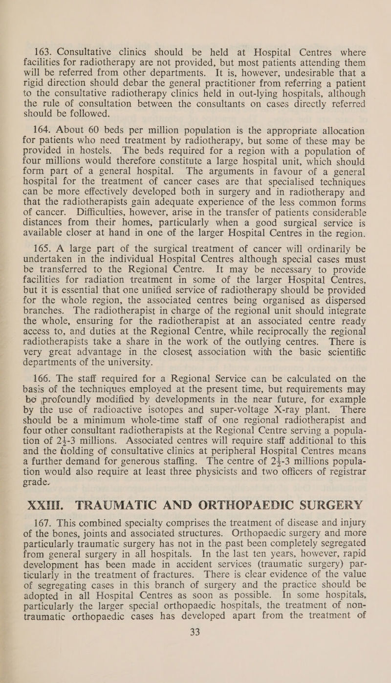 163. Consultative clinics should be held at Hospital Centres where facilities for radiotherapy are not provided, but most patients attending them will be referred from other departments. It is, however, undesirable that a rigid direction should debar the general practitioner from referring a patient to the consultative radiotherapy clinics held in out-lying hospitals, although the rule of consultation between the consultants on cases directly referred should be followed. 164. About 60 beds per million population is the appropriate allocation for patients who need treatment by radiotherapy, but some of these may be provided in hostels. The beds required for a region with a population of four millions would therefore constitute a large hospital unit, which should form part of a general hospital. The arguments in favour of a general hospital for the treatment of cancer cases are that specialised techniques can be more effectively developed both in surgery and in radiotherapy and that the radiotherapists gain adequate experience of the less common forms of cancer. Difficulties, however, arise in the transfer of patients considerable distances from their homes, particularly when a good surgical service is available closer at hand in one of the larger Hospital Centres in the region. 165. A large part of the surgical treatment of cancer will ordinarily be undertaken in the individual Hospital Centres although special cases must be transferred to the Regional Centre. It may be necessary to provide facilities for radiation treatment in some of the larger Hospital Centres, but it is essential that one unified service of radiotherapy should be provided for the whole region, the associated centres being organised as dispersed branches. The radiotherapist in charge of the regional unit should integrate the whole, ensuring for the radiotherapist at an associated centre ready access to, and duties at the Regional Centre, while reciprocally the regional radiotherapists take a share in the work of the outlying centres. There is very great advantage in the closest association with the basic scientific departments of the university. 166. The staff required for a Regional Service can be calculated on the basis of the techniques employed at the present time, but requirements may be profoundly modified by developments in the near future, for example by the use of radioactive isotopes and super-voltage X-ray plant. There should be a minimum whole-time staff of one regional radiotherapist and four other consultant radiotherapists at the Regional Centre serving a popula- tion of 24-3 millions. Associated centres will require staff additional to this and the holding of consultative clinics at peripheral Hospital Centres means a further demand for generous staffing. The centre of 24-3 millions popula- tion would also require at least three physicists and two officers of registrar grade. XX. TRAUMATIC AND ORTHOPAEDIC SURGERY 167. This combined specialty comprises the treatment of disease and injury of the bones, joints and associated structures. Orthopaedic surgery and more particularly traumatic surgery has not in the past been completely segregated from general surgery in all hospitals. In the last ten years, however, rapid development has been made in accident services (traumatic surgery) par- ticularly in the treatment of fractures. There is clear evidence of the value of segregating cases in this branch of surgery and the practice should be adopted in all Hospital Centres as soon as possible. In some hospitals, particularly the larger special orthopaedic hospitals, the treatment of non- traumatic orthopaedic cases has developed apart from the treatment of