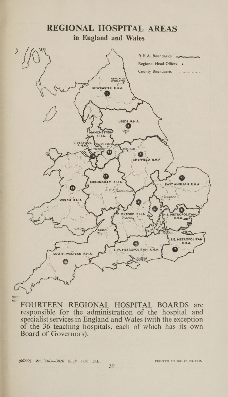 REGIONAL HOSPITAL AREAS in England and Wales ) ‘ NY , C ~ ‘, R.H.A. Boundaries auprmmcmmney, if e Regional Head Offices « rs ( County Boundaries | .-+..5.+...0655 c{ rh wastes NEWCASTLE! OM = UPON-TYNE | NEWCASTLE R.H.A. MANCHESTER my RHA.       LIVERPQOL Pe dos, R.H.AS DORCHESTER Ry 3S Becerme neces wife Me p LIVERPOOL: ce ? eee f %, . % \ aes @® *, 2. ©... < ah Ng Ore  WELSH RHA. /    G}N.E. METROPOLITAN 7 ~> OXFORD RHA. ayy : : y “RHA ‘OXFORDe *.,.. CARDIFF: Am > .   \ S.E. METROPOLITAN y. R.H.A.  ' SOUTH WESTERN RHA, {7 ae mer FOURTEEN REGIONAL HOSPITAL BOARDS are responsible for the administration of the hospital and specialist services in England and Wales (with the exception of the 36 teaching hospitals, each of which has its own Board of Governors). (66222) Wt. 3043—3826 K28 1/50 D.L. PRINTED IN GREAT BRITAIN 23