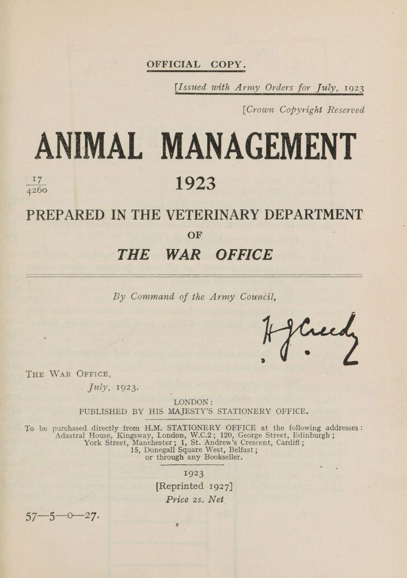 OFFICIAL COPY. [Issued with Avmy Orders for July, 1923 [Crown Copyright Reserved ANIMAL MANAGEMENT a 1923 PREPARED IN THE VETERINARY DEPARTMENT OF | THE WAR OFFICE By Command of the Army Council, THE WAR OFFICE, July, 1923. LONDON : PUBLISHED BY HIS MAJESTY’S STATIONERY OFFICE. To be purchased directly from H,M. STATIONERY OFFICE at the following addresses : Adastral House, Kingsway, London, W.C.2; 120, George Street, Edinburgh ; York Street, Manchester; 1, St. Andrew’s Crescent, Cardiff ; 15, Donegall Square West, Belfast ; or through any Bookseller. 1923 [Reprinted 1927] Price 2s. Net - paeegen se anaes”
