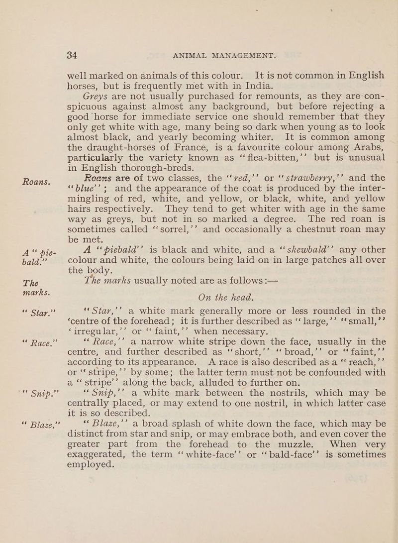 Roans. A “‘ pie- bald.”’ The marks. SE ET gig Races EP Ontp.. Bite, 34 ANIMAL MANAGEMENT. well marked on animals of this colour. It is not common in English horses, but is frequently met with in India. Greys are not usually purchased for remounts, as they are con- spicuous against almost any background, but before rejecting a good horse for immediate service one should remember that they only get white with age, many being so dark when young as to look almost black, and yearly becoming whiter. It is common among the draught-horses of France, is a favourite colour among Arabs, particularly the variety known as “‘flea-bitten,’’ but is unusual in English thorough-breds. Rees are of two classes, the ‘“‘ved,’’ or ‘‘ stvawberry,’’ and the “‘blue’’; and the appearance of the coat is produced by the inter- mingling of red, white, and yellow, or black, white, and yellow hairs respectively. They tend to get whiter with age in the same way as greys, but not in so marked a degree. The red roan is sometimes called ‘‘sorrel,’’ and occasionally a chestnut roan may be met. A ‘‘piebaid’’ is black and white, and a ‘‘skewbald’’ any other colour and white, the colours being laid on in large patches all over the body. he marks usually noted are as follows :— On the head. ‘* Star,’’ a white mark generally more or less rounded in the ‘centre of the forehead; it is further described as “‘ large,’’ ‘‘small,’’ ‘irregular,’’ or ‘‘ faint,’’ when necessary. ‘‘ Race,’’ a narrow white stripe down the face, usually in the centre; and further describedas«*‘ short,+‘1** broad; *%or “‘faint,* according to its appearance. A race is also described as a ‘‘ reach,’’ or ‘‘ stripe,’’ by some; the latter term must not be confounded with a ‘‘ stripe’ along the back, alluded to further on. ““ Snip,’’ a white mark between the nostrils, which may be centrally placed, or may extend to one nostril, in which latter case it 1s so described. ‘* Blaze,’’ a broad splash of white down the face, which may be distinct from star and snip, or may embrace both, and even cover the greater part from the forehead to the muzzle. When very exaggerated, the term ‘‘ white-face’’ or ‘‘bald-face’’ is sometimes employed.