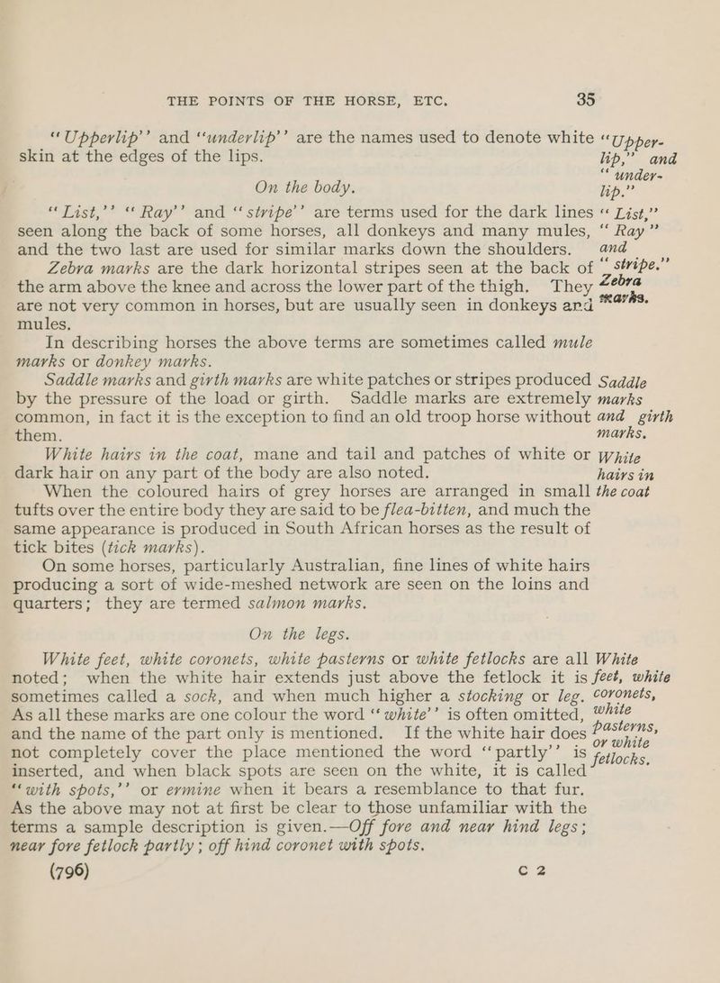 “Upperlip’’ and ‘‘underlip’’ are the names used to denote white «Upper. skin at the edges of the lips. lip,” and cé U d i On the body. lip.” 4 “Tist,’’ “ Ray’’ and “ stiripe’’ are terms used for the dark lines « List,” seen along the back of some horses, all donkeys and many mules, “ Ray” and the two last are used for similar marks down the shoulders. and _ Zebra marks are the dark horizontal stripes seen at the back of ‘ séipe.” the arm above the knee and across the lower part of the thigh. They ee are not very common in horses, but are usually seen in donkeys and *4** mules, In describing horses the above terms are sometimes called mule marks or donkey marks. Saddle marks and girth marks are white patches or stripes produced Saddle by the pressure of the load or girth. Saddle marks are extremely marks common, in fact it is the exception to find an old troop horse without and_ girth them. marks, White hairs in the coat, mane and tail and patches of white or pajte dark hair on any part of the body are also noted. hairs in When the coloured hairs of grey horses are arranged in small the coat tufts over the entire body they are said to be flea-bitten, and much the same appearance is produced in South African horses as the result of tick bites (tick marks). On some horses, particularly Australian, fine lines of white hairs producing a sort of wide-meshed network are seen on the loins and quarters; they are termed salmon marks. On the legs. White feet, white coronets, white pasterns or white fetlocks are all White noted; when the white hair extends just above the fetlock it is feet, white sometimes called a sock, and when much higher a stocking or leg, ©oronets, As all these marks are one colour the word ‘“‘ white’’ is often omitted, white and the name of the part only is mentioned. If the white hair does P geet not completely cover the place mentioned the word ‘‘partly’’ is pnt inserted, and when black spots are seen on the white, it is called i ‘‘with spots,’’ or eymine when it bears a resemblance to that fur. As the above may not at first be clear to those unfamiliar with the terms a sample description is given.—Off fore and near hind legs; near fore fetlock partly ; off hind coronet with spots. (796) C2