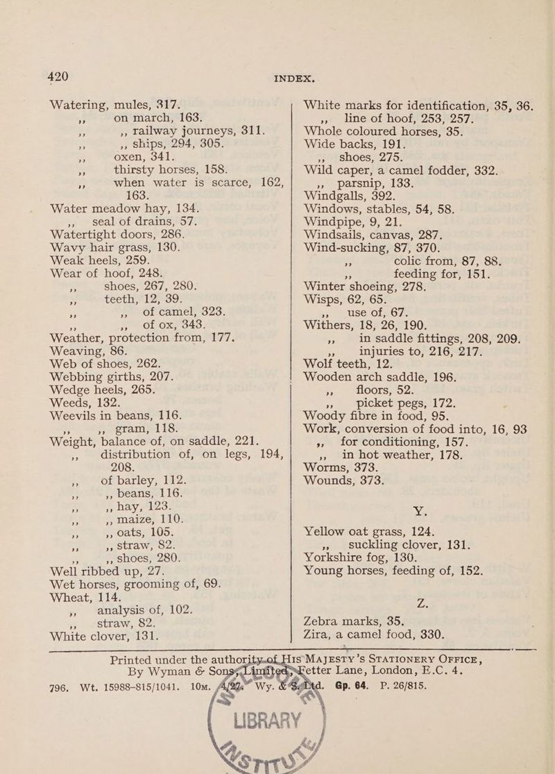 Watering, mules, 317. 3 on march, 163. Bs », Ships, 294, 305. » oxen, 341. nS thirsty horses, 158. 163. Water meadow hay, 134. jp - Séal- off dramss7. Watertight doors, 286. Wavy hair grass, 130. Weak heels, 259. Wear of hoof, 248. ° shoes, 267, 280. x teeth, 12, 39. - » Of camel, 323. » of ox, 343. Weather, protection from, 177. Weaving, 86. Web of shoes, 262. Webbing girths, 207. Wedge heels, 265. Weeds, 132. Weevils in beans, 116. » gram, 118. Weight, balance of, on saddle, 221. distribution of, on legs, 208. a of barley, 112. ,, beans, 116. A », hay, 123. ,, Maize, 110. ,, oats, 105. ,, straw, 82. ,, shoes, 280. Well ribbed up, 27. Wet horses, grooming of, 69. Wheat, 114. » analysis of, 102. - straw, 82. White clover, 131. ” Printed under the authorit White marks for identification, 35, 36. » line of hoof, 253, 257. Whole coloured horses, 35. Wide backs, 191. », shoes, 275. Wild caper, a camel fodder, 332. », parsnip, 133. Windgalls, 392. Windows, stables, 54, 58. Windpipe, 9, 21. Windsails, canvas, 287. Wind-sucking, 87, 370. i? colic from, 87, 88. a feeding for, 151. Winter shoeing, 278. Wisps, 62, 65. » use of, 67. Withers, 18, 26, 190. * in saddle fittings, 208, 209. $s injuries to, 216, 217. Wolf teeth, 12. Wooden arch saddle, 196. - floors, 52. » picket pegs, 172. Woody fibre in food, 95. Work, conversion of food into, 16, 93 », for conditioning, 157. », in hot weather, 178. Worms, 373. Wounds, 373. Ys Yellow oat grass, 124. » suckling clover, 131. Yorkshire fog, 130. Young horses, feeding of, 152. Z. Zebra marks, 35. Zira, a camel food, 330. etter Lane, London, E.C. 4. Gp. 64. P. 26/815.