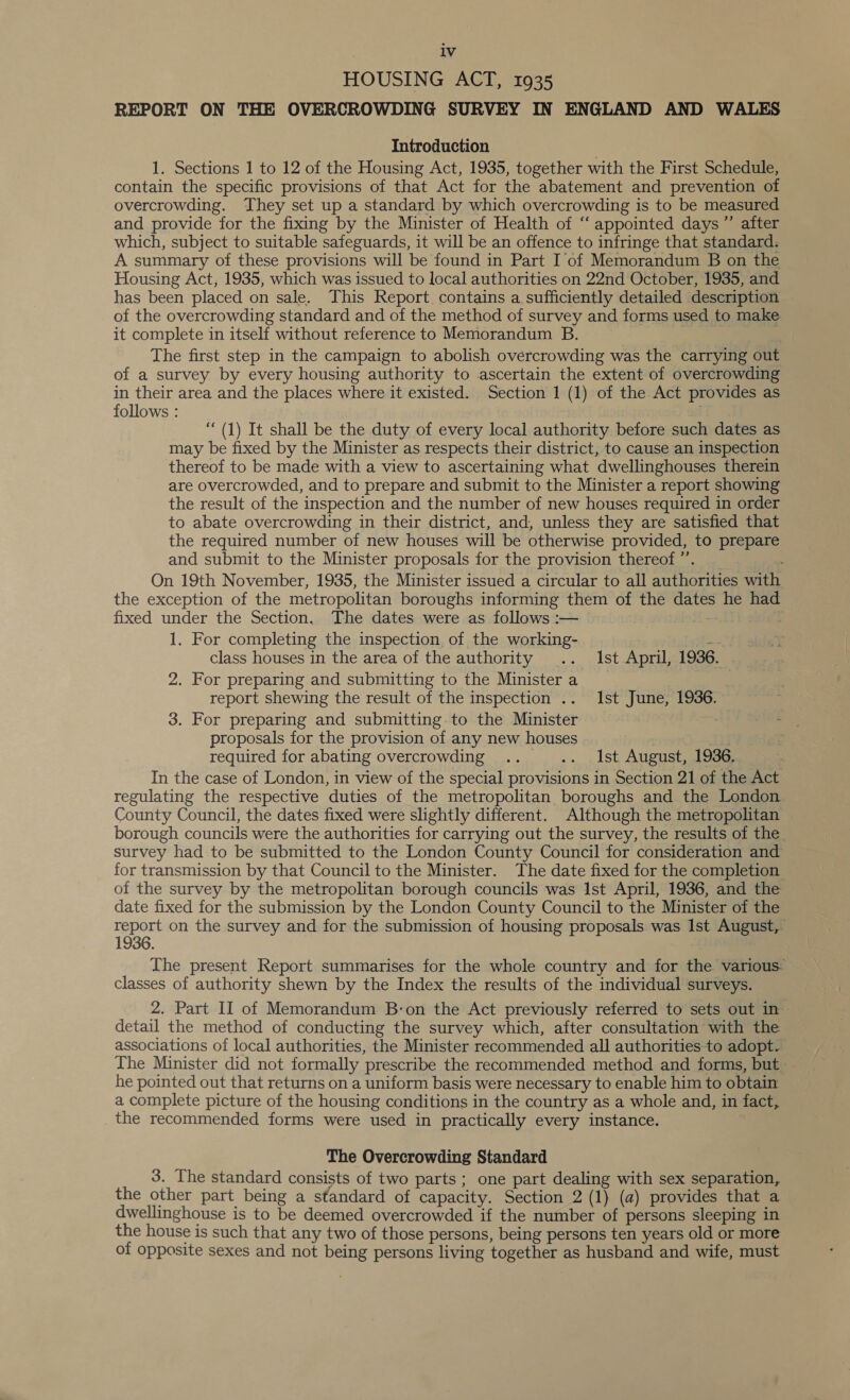 HOUSING ACT, 1935 REPORT ON THE OVERCROWDING SURVEY IN ENGLAND AND WALES Introduction . 1. Sections 1 to 12 of the Housing Act, 1935, together with the First Schedule, contain the specific provisions of that Act for the abatement and prevention of overcrowding. They set up a standard by which overcrowding is to be measured and provide for the fixing by the Minister of Health of “ appointed days ”’ after which, subject to suitable safeguards, it will be an offence to infringe that standard. A summary of these provisions will be found in Part I of Memorandum B on the Housing Act, 1935, which was issued to local authorities on 22nd October, 1935, and has been placed on sale. This Report. contains a sufficiently detailed description of the overcrowding standard and of the method of survey and forms used to make it complete in itself without reference to Memorandum B. | The first step in the campaign to abolish overcrowding was the carrying out of a survey by every housing authority to ascertain the extent of overcrowding in their area and the places where it existed. Section 1 (1) of the Act provides as follows : (1) It shall be the duty of every local authority before such dates as may be fixed by the Minister as respects their district, to cause an inspection thereof to be made with a view to ascertaining what dwellinghouses therein are overcrowded, and to prepare and submit to the Minister a report showing the result of the inspection and the number of new houses required in order to abate overcrowding in their district, and, unless they are satisfied that the required number of new houses will be otherwise provided, to prepare and submit to the Minister proposals for the provision thereof’. _ On 19th November, 1935, the Minister issued a circular to all authorities with the exception of the metropolitan boroughs informing them of the dates he had fixed under the Section. The dates were as follows :— aicie't 1. For completing the inspection of the working- class houses in the area of the authority .. Ist April, 1936. | 2. For preparing and submitting to the Minister a report shewing the result of the inspection .. Ist June, 1936. 3. For preparing and submitting to the Minister proposals for the provision of any new houses required for abating overcrowding .. .. Ist August, 1936. In the case of London, in view of the special provisions in Section 21 of the Act regulating the respective duties of the metropolitan boroughs and the London County Council, the dates fixed were slightly different. Although the metropolitan borough councils were the authorities for carrying out the survey, the results of the. survey had to be submitted to the London County Council for consideration and for transmission by that Council to the Minister. The date fixed for the completion of the survey by the metropolitan borough councils was 1st April, 1936, and the date fixed for the submission by the London County Council to the Minister of the ee on the survey and for the submission of housing proposals was Ist August, The present Report summarises for the whole country and for the various classes of authority shewn by the Index the results of the individual surveys. 2. Part II of Memorandum B-on the Act previously referred to sets out in detail the method of conducting the survey which, after consultation with the associations of local authorities, the Minister recommended all authorities to adopt. The Minister did not formally prescribe the recommended method and forms, but he pointed out that returns on a uniform basis were necessary to enable him to obtain a complete picture of the housing conditions in the country as a whole and, in fact, the recommended forms were used in practically every instance. The Overcrowding Standard 3. The standard consists of two parts; one part dealing with sex separation, the other part being a standard of capacity. Section 2 (1) (a) provides that a dwellinghouse is to be deemed overcrowded if the number of persons sleeping in the house is such that any two of those persons, being persons ten years old or more of opposite sexes and not being persons living together as husband and wife, must