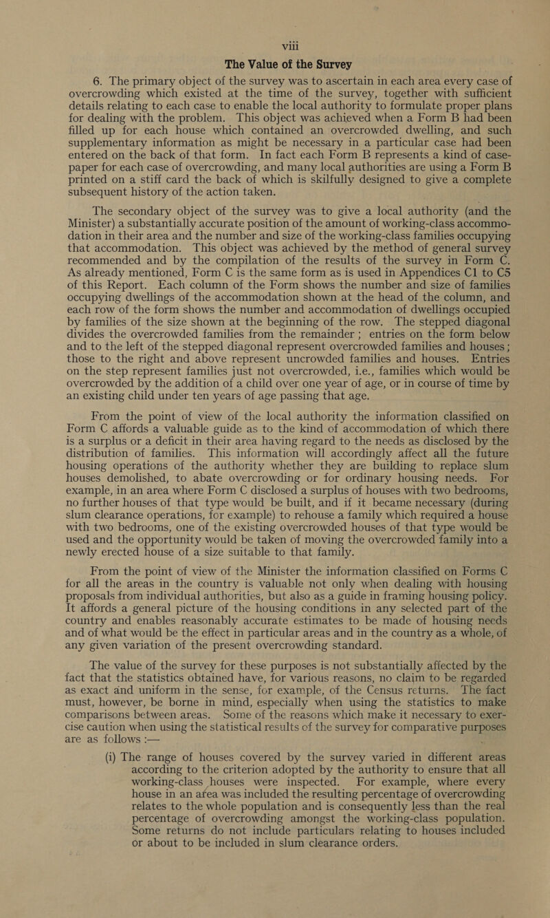 The Value of the Survey 6. The primary object of the survey was to ascertain in each area every case of overcrowding which existed at the time of the survey, together with sufficient details relating to each case to enable the local authority to formulate proper plans for dealing with the problem. This object was achieved when a Form B had been filled up for each house which contained an overcrowded dwelling, and such supplementary information as might be necessary in a particular case had been entered on the back of that form. In fact each Form B represents a kind of case- paper for each case of overcrowding, and many local authorities are using a Form B printed on a stiff card the back of which is skilfully designed to give a complete subsequent history of the action taken. The secondary object of the survey was to give a local athorne (and the Minister) a substantially accurate position of the amount of working-class accommo- dation in their area and the number and size of the working-class families occupying that accommodation. This object was achieved by the method of general survey recommended and by the compilation of the results of the survey in Form C. As already mentioned, Form C is the same form as is used in Appendices C1 to C5 of this Report. Each column of the Form shows the number and size of families occupying dwellings of the accommodation shown at the head of the column, and each row of the form shows the number and accommodation of dwellings occupied by families of the size shown at the beginning of the row. The stepped diagonal divides the overcrowded families from the remainder; entries on the form below and to the left of the stepped diagonal represent overcrowded families and houses ; those to the right and above represent uncrowded families and houses. Entries on the step represent families just not overcrowded, 1.e., families which would be overcrowded by the addition of a child over one year of age, or in course of time by an existing child under ten years of age passing that age. From the point of view of the local authority the information classified on Form C affords a valuable guide as to the kind of accommodation of which there is a surplus or a deficit in their area having regard to the needs as disclosed by the distribution of families. This information will accordingly affect all the future housing operations of the authority whether they are building to replace slum houses demolished, to abate overcrowding or for ordinary housing needs. For example, in an area where Form C disclosed a surplus of houses with two bedrooms, no further houses of that type would be built, and if it became necessary (during slum clearance operations, for example) to rehouse a family which required a house with two bedrooms, one of the existing overcrowded houses of that type would be used and the opportunity would be taken of moving the overcrowded family into a newly erected house of a size suitable to that family. From the point of view of the Minister the information classified on Forms C for all the areas in the country is valuable not only when dealing with housing proposals from individual authorities, but also as a guide in framing housing policy. It affords a general picture of the housing conditions in any selected part of the country and enables reasonably accurate estimates to be made of housing needs and of what would be the effect in particular areas and in the country as a whole, of any given variation of the present overcrowding standard. The value of the survey for these purposes is not substantially affected by the fact that the statistics obtained have, for various reasons, no claim to be regarded as exact and uniform in the sense, for example, of the Census returns. The fact must, however, be borne in mind, especially when using the statistics to make comparisons between areas. Some of the reasons which make it necessary to exer- cise caution when using the statistical results of the survey for comparative pean are as follows :— (i) The range of houses covered by the survey varied in different areas according to the criterion adopted by the authority to ensure that all working-class houses were inspected. For example, where every house in an afea was included the resulting percentage of overcrowding relates to the whole population and is consequently less than the real percentage of overcrowding amongst the working-class population. Some returns do not include particulars relating to houses included or about to be included in slum clearance orders.