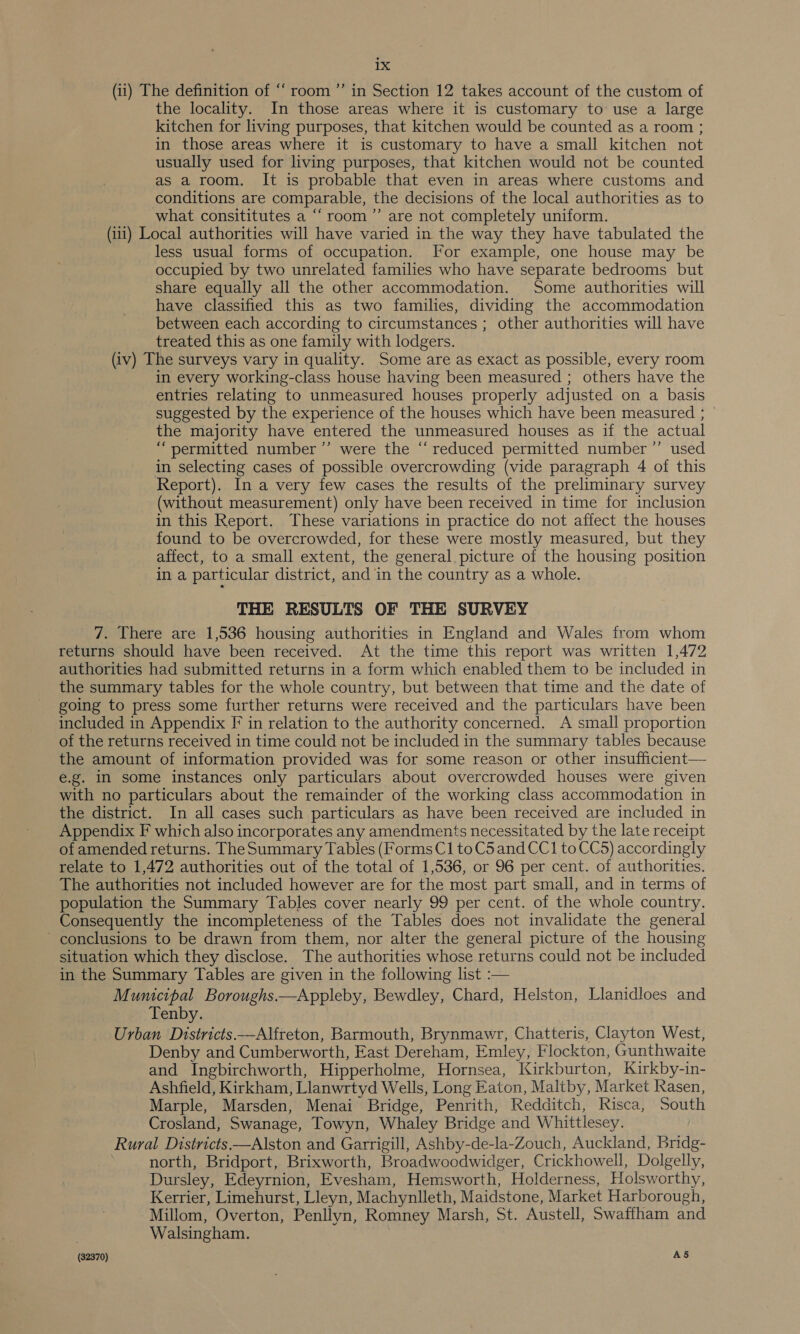 (ii) The definition of “ room ”’ in Section 12 takes account of the custom of the locality. In those areas where it is customary to use a large kitchen for living purposes, that kitchen would be counted as a room ; in those areas where it is customary to have a small kitchen not usually used for living purposes, that kitchen would not be counted as a room. It is probable that even in areas where customs and conditions are comparable, the decisions of the local authorities as to what consititutes a “‘room’”’ are not completely uniform. (iii) Local authorities will have varied in the way they have tabulated the less usual forms of occupation. For example, one house may be occupied by two unrelated families who have separate bedrooms but share equally all the other accommodation. Some authorities will have classified this as two families, dividing the accommodation between each according to circumstances ; other authorities will have treated this as one family with lodgers. (iv) The surveys vary in quality. Some are as exact as possible, every room in every working-class house having been measured ; others have the entries relating to unmeasured houses properly adjusted on a basis suggested by the experience of the houses which have been measured ; the majority have entered the unmeasured houses as if the actual “permitted number ”’ were the “reduced permitted number ’’ used in selecting cases of possible overcrowding (vide paragraph 4 of this Report). In a very few cases the results of the preliminary survey (without measurement) only have been received in time for inclusion in this Report. These variations in practice do not affect the houses found to be overcrowded, for these were mostly measured, but they affect, to a small extent, the general. picture of the housing position in a particular district, and in the country as a whole. THE RESULTS OF THE SURVEY 7. There are 1,536 housing authorities in England and Wales from whom returns should have been received. At the time this report was written 1,472 authorities had submitted returns in a form which enabled them to be included in the summary tables for the whole country, but between that time and the date of going to press some further returns were received and the particulars have been included in Appendix F in relation to the authority concerned. A small proportion of the returns received in time could not be included in the summary tables because the amount of information provided was for some reason or other insufficient— e.g. In some instances only particulars about overcrowded houses were given with no particulars about the remainder of the working class accommodation in the district. In all cases such particulars as have been received are included in Appendix F which also incorporates any amendments necessitated by the late receipt of amended returns. The Summary Tables (Forms C1 to C5 and CC1 to CCS) accordingly relate to 1,472 authorities out of the total of 1,536, or 96 per cent. of authorities. The authorities not included however are for the most part small, and in terms of population the Summary Tables cover nearly 99 per cent. of the whole country. Consequently the incompleteness of the Tables does not invalidate the general - conclusions to be drawn from them, nor alter the general picture of the housing situation which they disclose. The authorities whose returns could not be included in the Summary Tables are given in the following list :— Municipal Boroughs.—Appleby, Bewdley, Chard, Helston, Llanidloes and Tenby. Urban Districts —Alfreton, Barmouth, Brynmawr, Chatteris, Clayton West, Denby and Cumberworth, East Dereham, Emley, Flockton, Gunthwaite and Ingbirchworth, Hipperholme, Hornsea, Kirkburton, Kirkby-in- Ashfield, Kirkham, Llanwrtyd Wells, Long Eaton, Maltby, Market Rasen, Marple, Marsden, Menai Bridge, Penrith, Redditch, Risca, South Crosland, Swanage, Towyn, Whaley Bridge and Whittlesey. Rural Districts —Alston and Garrigill, Ashby-de-la-Zouch, Auckland, Bridg- north, Bridport, Brixworth, Broadwoodwidger, Crickhowell, Dolgelly, Dursley, Edeyrnion, Evesham, Hemsworth, Holderness, Holsworthy, Kerrier, Limehurst, Lleyn, Machynlleth, Maidstone, Market Harborough, Millom, Overton, Penllyn, Romney Marsh, St. Austell, Swaffham and Walsingham.