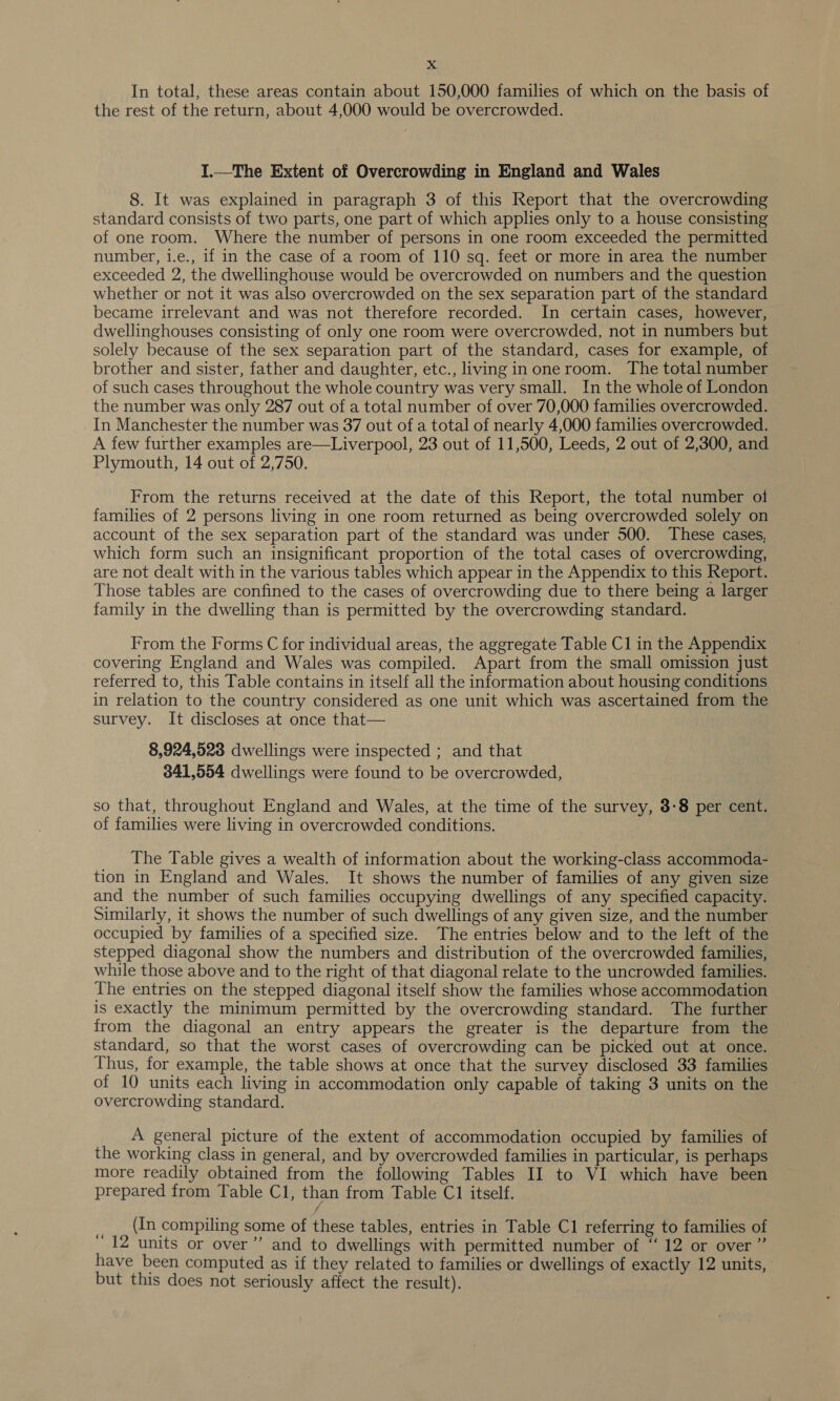 In total, these areas contain about 150,000 families of which on the basis of the rest of the return, about 4,000 would be overcrowded. I.—The Extent of Overcrowding in England and Wales 8. It was explained in paragraph 3 of this Report that the overcrowding standard consists of two parts, one part of which applies only to a house consisting of one room. Where the number of persons in one room exceeded the permitted number, i.e., 1f in the case of a room of 110 sq. feet or more in area the number exceeded 2, the dwellinghouse would be overcrowded on numbers and the question whether or not it was also overcrowded on the sex separation part of the standard became irrelevant and was not therefore recorded. In certain cases, however, dwellinghouses consisting of only one room were overcrowded, not in numbers but solely because of the sex separation part of the standard, cases for example, of brother and sister, father and daughter, etc., living in oneroom. The total number of such cases throughout the whole country was very small. In the whole of London the number was only 287 out of a total number of over 70,000 families overcrowded. In Manchester the number was 37 out of a total of nearly 4,000 families overcrowded. A few further examples are—Liverpool, 23 out of 11,500, Leeds, 2 out of 2,300, and Plymouth, 14 out of 2,750. From the returns received at the date of this Report, the total number ol families of 2 persons living in one room returned as being overcrowded solely on account of the sex separation part of the standard was under 500. These cases, which form such an insignificant proportion of the total cases of overcrowding, are not dealt with in the various tables which appear in the Appendix to this Report. Those tables are confined to the cases of overcrowding due to there being a larger family in the dwelling than is permitted by the overcrowding standard. From the Forms C for individual areas, the aggregate Table Cl in the Appendix covering England and Wales was compiled. Apart from the small omission just referred to, this Table contains in itself all the information about housing conditions in relation to the country considered as one unit which was ascertained from the survey. It discloses at once that— 8,924,523 dwellings were inspected ; and that 341,554 dwellings were found to be overcrowded, so that, throughout England and Wales, at the time of the survey, 3-8 per cent. of families were living in overcrowded conditions. The Table gives a wealth of information about the working-class accommoda- tion in England and Wales. It shows the number of families of any given size and the number of such families occupying dwellings of any specified capacity. Similarly, it shows the number of such dwellings of any given size, and the number occupied by families of a specified size. The entries below and to the left of the stepped diagonal show the numbers and distribution of the overcrowded families, while those above and to the right of that diagonal relate to the uncrowded families. The entries on the stepped diagonal itself show the families whose accommodation is exactly the minimum permitted by the overcrowding standard. The further from the diagonal an entry appears the greater is the departure from the standard, so that the worst cases of overcrowding can be picked out at once. Thus, for example, the table shows at once that the survey disclosed 33 families of 10 units each living in accommodation only capable of taking 3 units on the overcrowding standard. A general picture of the extent of accommodation occupied by families of the working class in general, and by overcrowded families in particular, is perhaps more readily obtained from the following Tables II to VI which have been prepared from Table Cl, than from Table C1 itself. &lt; (In compiling some of these tables, entries in Table C1 referring to families of 12 units or over”’ and to dwellings with permitted number of “ 12 or over ” have been computed as if they related to families or dwellings of exactly 12 units, but this does not seriously affect the result).