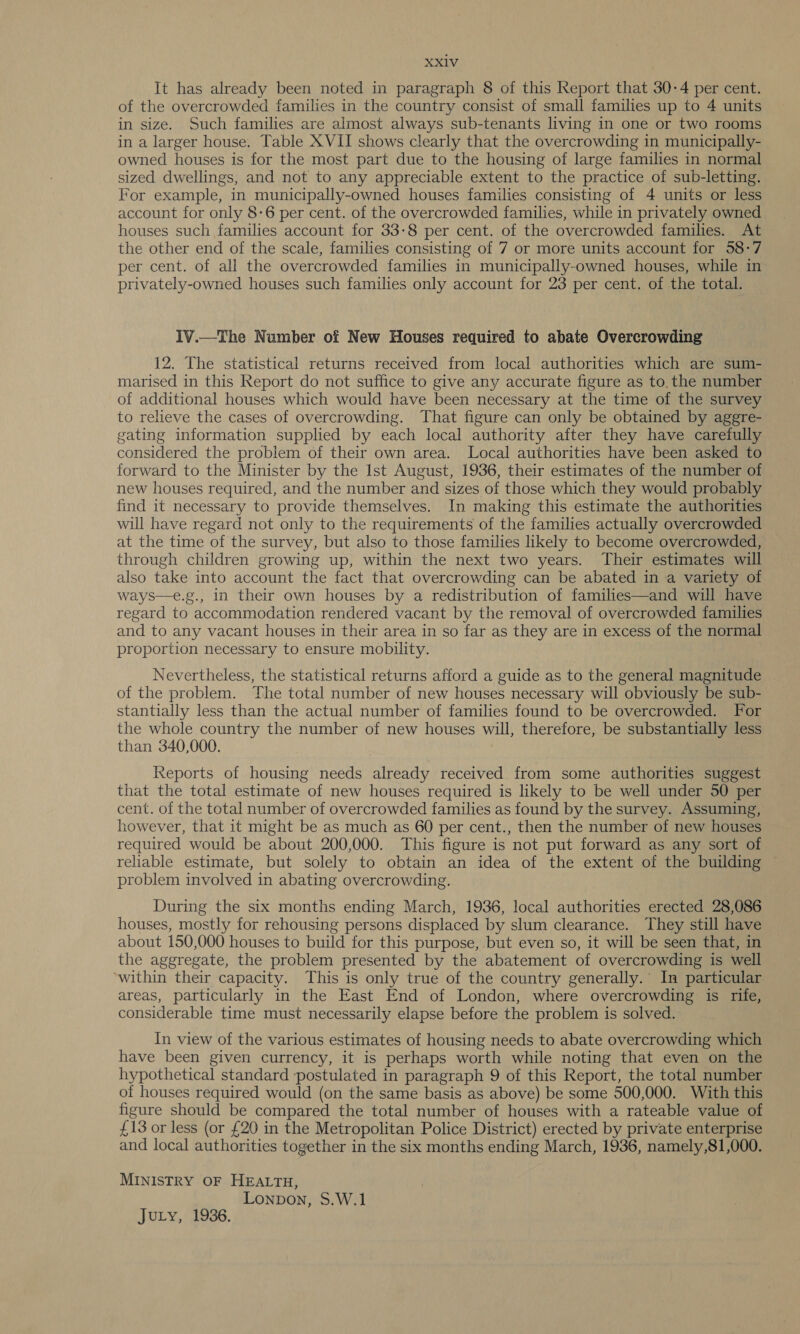 It has already been noted in paragraph 8 of this Report that 30-4 per cent. of the overcrowded families in the country consist of small families up to 4 units in size. Such families are almost always sub-tenants living in one or two rooms in a larger house. Table XVII shows clearly that the overcrowding in municipally- owned houses is for the most part due to the housing of large families in normal sized dwellings, and not to any appreciable extent to the practice of sub-letting. For example, in municipally-owned houses families consisting of 4 units or less account for only 8-6 per cent. of the overcrowded families, while in privately owned houses such families account for 33-8 per cent. of the overcrowded families. At the other end of the scale, families consisting of 7 or more units account for 58-7 per cent. of all the overcrowded families in municipally-owned houses, while in privately-owned houses such families only account for 23 per cent. of the total. IV.—The Number of New Houses required to abate Overcrowding 12. The statistical returns received from local authorities which are sum- marised in this Report do not suffice to give any accurate figure as to. the number of additional houses which would have been necessary at the time of the survey to relieve the cases of overcrowding. That figure can only be obtained by aggre- gating information supplied by each local authority after they have carefully considered the problem of their own area. Local authorities have been asked to forward to the Minister by the Ist August, 1936, their estimates of the number of new houses required, and the number and sizes of those which they would probably find it necessary to provide themselves. In making this estimate the authorities will have regard not only to the requirements of the families actually overcrowded at the time of the survey, but also to those families likely to become overcrowded, through children growing up, within the next two years. Their estimates will also take into account the fact that overcrowding can be abated in a variety of ways—e.g., in their own houses by a redistribution of families—and will have regard to accommodation rendered vacant by the removal of overcrowded families and to any vacant houses in their area in so far as they are in excess of the normal proportion necessary to ensure mobility. Nevertheless, the statistical returns afford a guide as to the general magnitude of the problem. The total number of new houses necessary will obviously be sub- stantially less than the actual number of families found to be overcrowded. For the whole country the number of new houses will, therefore, be substantially less than 340,000. Reports of housing needs already received from some authorities suggest that the total estimate of new houses required is likely to be well under 50 per cent. of the total number of overcrowded families as found by the survey. Assuming, however, that it might be as much as 60 per cent., then the number of new houses required would be about 200,000. This figure is not put forward as any sort of reliable estimate, but solely to obtain an idea of the extent of the building problem involved in abating overcrowding. During the six months ending March, 1936, local authorities erected 28,086 houses, mostly for rehousing persons displaced by slum clearance. They still have about 150,000 houses to build for this purpose, but even so, it will be seen that, in the aggregate, the problem presented by the abatement of overcrowding is well ‘within their capacity. This is only true of the country generally.’ In particular areas, particularly in the East End of London, where overcrowding is rife, considerable time must necessarily elapse before the problem is solved. In view of the various estimates of housing needs to abate overcrowding which have been given currency, it is perhaps worth while noting that even on the hypothetical standard postulated in paragraph 9 of this Report, the total number of houses required would (on the same basis as above) be some 500,000. With this figure should be compared the total number of houses with a rateable value of £13 or less (or £20 in the Metropolitan Police District) erected by private enterprise and local authorities together in the six months ending March, 1936, namely,81,000. MINISTRY OF HEALTH, Lonpon, S.W.1 JuLy, 1936.