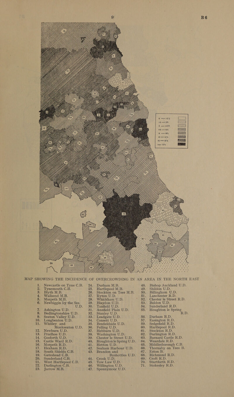 B6 % &gt; oe o a Ss OD een 5 &gt; &gt; 2 °, 9,  to -—— 15% NORTH EAST AN AREA IN THE G IN MAP SHOWING THE INCIDENCE OF OVERCROWDIN - A oe tae ng Toe Bs eee id “Pras oy SA epPOus a2Peeanpas gfddguapts A6 Wa Oo ord Ogdorla w el at Ot LENS! &gt;} MAS ats o RnMwonndg DHSOnNH His SH THD 19 19 16 19 mA 2 A - © . toe Pee AA g MAO'S a3 CA gDpa } gee e835 Spe §ovaq HHOPp a Pag BSS bes &amp; &amp; Atnseae&lt; HIB ONDA ANANAAAO a aa O OID “ n ae a ae cae qU0- Aig er OB pete eS ps P oontad a OS ad 3 8 “3g DO o:-n o0 SoG 4a0 4 ile a) eae a ici eaetete On bse Oo n ZeMesz a 1 2. 3. 4, 5. 6. ae Sou DA Stanley U.D. 32. Bedlingtonshire U.D. 8. A AY i O® : mes © 668-920 oR AgcesAmnieas 14 ameo°o Meg oh G8 Aue e448 o&gt; SSCRSHV ane Gwe OB PRG OS Geese gage nin OL od Cao} e) Bae sQaa Pus AHATRAAMBSE CNASHAOAWKS MINDOOOOHOOO iy ieee A5 A ; pw P f A -ARB te AS -Ab Peas . eater nod ater DASAD gH aAS eran ghe soe Lc) ee eo Ln i fk is Meo MS-n og a see koaagyg ws s SHAnOZoers 2OMOD FTF GSS HOMmatsomns O+FHORDDBOHnN DOMMOHH OHH A : Pp ae NS . 5a A BID SOR Kh oO 7 84AALZAA maa aty, eee aegeg PP ame ~Spaksseas Cad 845.0 24 Bae 2S 2% bs ro) o 0¢ 09 g SE Amo si Bon Notwoon rm re De OR oe Oe BD oe OO oe OO of Richmond R.D. Eston B. 69 ‘Croft R.D. 67. Brandon and 43. 18. South Shields C.B. 19. Gateshead C.B. 20. 21. 68. Byshottles U.D. Crook U.D. 45. Tow Law U.D. 46. Willington U.D. Sunderland C.B. 70. Startforth R.D. Stokesley R.D. IMS Spennymoor U.D. 44. 47. West Hartlepool C.B. Darlington C.B. Jarrow M.B. 22. 23.