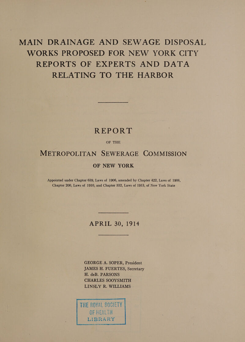 MAIN DRAINAGE AND SEWAGE DISPOSAL WORKS PROPOSED FOR NEW YORK CITY REPORTS OF EXPERTS AND DATA RELATING TO THE HARBOR REPORT OF THE METROPOLITAN SEWERAGE COMMISSION OF NEW YORK Appointed under Chapter 639, Laws of 1906, amended by Chapter 422, Laws of 1908, Chapter 200, Laws of 1910, and Chapter 332, Laws of 1913, of New York State APRIL 30, 1914 GEORGE A. SOPER, President JAMES H. FUERTES, Secretary H. deB. PARSONS CHARLES SOOYSMITH LINSLY R. WILLIAMS . 