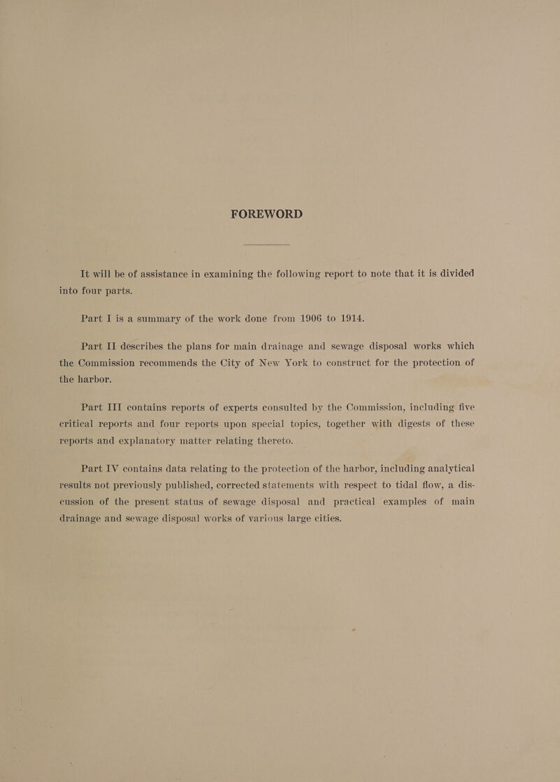 FOREWORD It will be of assistance in examining the following report to note that it is divided into four parts. Part I is a summary of the work done from 1906 to 1914. Part II describes the plans for main drainage and sewage disposal works which the Commission recommends the City of New York to construct for the protection of the harbor. Part III contains reports of experts consulted by the Commission, including five critical reports and four reports upon special topics, together with digests of these reports and explanatory matter relating thereto. Part IV contains data relating to the protection of the harbor, including analytical results not previously published, corrected statements with respect to tidal flow, a dis- cussion of the present status of sewage disposal and practical examples of main drainage and sewage disposal works of various large cities.